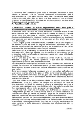 As mudanças são fundamentais para todas as empresas, fortalecem os laços
internos e permitem que as pessoas contribuam continuamente com o
desenvolvimento de novas ideais, com as trocas de conhecimento e aplicação de
teorias e conceitos absorvidos ao longo dos dias, mostrando que os estudos
fortalecem as conexões entre as pessoas e não permitem que seres humanos sejam
vistos exclusivamente como números.
Por Rafael Mauricio Menshhein

A criatividade inserida na cultura organizacional como base para o
relacionamento interno e com os consumidores em Marketing
As melhores ideias colocadas em prática aproveitam muito mais do que o mero
conhecimento de seus criadores, trazem experiências que ampliaram horizontes e
fizeram com que pesquisas e estudos complementassem e dessem um
direcionamento àquilo que foi idealizado inicialmente, possibilitando que as pessoas
integrassem os seus conhecimentos e compusessem um time criativo com uma
visão diferenciada.
As ideias surgem quando existe conhecimento, quando tudo o que cerca as pessoas
têm sentido e pode ser visto por ângulos diferenciados, apontando para uma
liberdade de pensamento que viabiliza a aplicação das experiências de cada pessoa
em projetos que serão transformados em produtos e serviços.
Mas apenas colocar muitas ideias em pauta não é um exercício completo quando as
pessoas ao redor não podem colaborar com o conhecimento que possuem, e então
as pesquisas podem ser efetuadas e trazer uma resposta com a qual o idealizador
do projeto não contava.
Para que uma ideia ganhe vida é necessário que existam estudos e pesquisas que
fortalecem o projeto, até mesmo apontando o que deve ser modificado,
especialmente quando os consumidores são ouvidos.
Só que as pessoas também podem aproveitar o que já conhecem para melhorá-lo, e
a maioria das empresas não está preparada para ouvir seus próprios colaboradores,
já que possuem um departamento para pensar e colocar em prática o que imaginam
ser o melhor.
Como as empresas inteligentes conseguem unir em sua cultura definições que
aproveitam o potencial criativo das pessoas é fácil compreender as razões que as
levam a conquistar mais clientes a cada dia, pois uma empresa formada por seres
humanos se relaciona com os consumidores de uma forma diferenciada, tratando
pessoas como pessoas.
Então este diferencial do relacionamento interno, da empresa para com seus
colaboradores, forma um conjunto de normas que trabalham em favor do
desenvolvimento individual das pessoas e oferece a oportunidade para que a
integração abra espaço para uma troca de ideias muito mais produtiva, ampliando a
visão organizacional e tendo limites que comprovam a genialidade.
Enquanto isso muitas empresas ainda estão presas às âncoras que elas enterraram
e não permitem que haja um desenvolvimento, pois se apegam às ilusões que são
baseadas em ações que limitam as pessoas a peças de um processo, as quais
podem ser substituídas a qualquer instante e são completamente idênticas.
Logicamente o mercado não comporta situações em que as pessoas são percebidas
como algo que funciona, e até atendem pelo nome de funcionários, comprovando
uma mudança no posicionamento das empresas que enxergam as pessoas como
seres humanos e então conseguem estabelecer um relacionamento com os
consumidores.

                                                                            1159
 