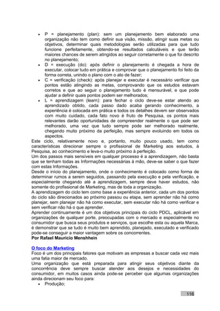 •   P = planejamento (plan): sem um planejamento bem elaborado uma
       organização não tem como definir sua visão, missão, atingir suas metas ou
       objetivos, determinar quais metodologias serão utilizadas para que tudo
       funcione perfeitamente, obtendo-se resultados calculáveis e que terão
       maiores chances de serem atingidos ao seguir corretamente o que foi descrito
       no planejamento;
   • D = execução (do): após definir o planejamento é chegada a hora de
       executar, colocar tudo em prática e comprovar que o planejamento foi feito da
       forma correta, unindo o plano com o ato de fazer;
   • C = verificação (check): após planejar e executar é necessário verificar que
       pontos estão atingindo as metas, comprovando que os estudos estavam
       corretos e que ao seguir o planejamento tudo é mensurável, e que pode
       ajudar a definir quais pontos podem ser melhorados;
   • L = aprendizagem (learn): para fechar o ciclo deve-se estar atendo ao
       aprendizado obtido, cada passo dado acaba gerando conhecimento, a
       experiência é colocada em prática e todos os detalhes devem ser observados
       com muito cuidado, cada fato novo é fruto de Pesquisa, os pontos mais
       relevantes darão oportunidades de compreender realmente o que pode ser
       melhorado, uma vez que tudo sempre pode ser melhorado realmente,
       chegando muito próximo da perfeição, mas sempre evoluindo em todos os
       aspectos.
Este ciclo, relativamente novo e, portanto, muito pouco usado, tem como
características direcionar sempre o profissional de Marketing aos estudos, à
Pesquisa, ao conhecimento e leva-o muito próximo à perfeição.
Um dos passos mais sensíveis em qualquer processo é a aprendizagem, não basta
que se tenham todas as Informações necessárias à mão, deve-se saber o que fazer
com estas Informações.
Desde o início do planejamento, onde o conhecimento é colocado como forma de
determinar rumos a serem seguidos, passando pela execução e pela verificação, e
especialmente chegando até a aprendizagem, sempre deve haver estudos, não
somente do profissional de Marketing, mas de toda a organização.
A aprendizagem do ciclo tem como base a experiência anterior, cada um dos pontos
do ciclo são direcionados ao próximo passou ou etapa, sem aprender não há como
planejar, sem planejar não há como executar, sem executar não há como verificar e
sem verificar não há o que aprender.
Aprender continuamente é um dos objetivos principais do ciclo PDCL, aplicável em
organizações de qualquer porte, preocupadas com o mercado e especialmente no
consumidor que busca seus produtos e serviços, que escolhe esta ou aquela Marca,
é demonstrar que se tudo é muito bem aprendido, planejado, executado e verificado
pode-se conseguir a maior vantagem sobre os concorrentes.
Por Rafael Mauricio Menshhein

O foco do Marketing
Foco é um dos principais fatores que motivam as empresas a buscar cada vez mais
uma fatia maior de mercado.
Uma organização que está preparada para atingir seus objetivos diante da
concorrência deve sempre buscar atender aos desejos e necessidades do
consumidor, em muitos casos ainda pode-se perceber que algumas organizações
ainda direcionam seu foco para:
   • Produção;

                                                                             116
 