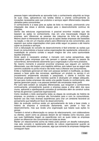 pessoas hajam naturalmente ao aproveitar todo o conhecimento adquirido ao longo
de suas vidas, aplicando-os nas tarefas diárias e criando continuamente as
inovações necessárias para que produtos e serviços sejam diferenciados daqueles
ofertados pelos concorrentes.
O conhecimento é a base para as ações de êxito no mercado, promovendo uma
integração das áreas e abrindo espaço para o desenvolvimento contínuo de
soluções.
Dentro das estruturas organizacionais é possível encontrar modelos que não
baseiam as ações no conhecimento, mas em uma mecanização integral da
empresa, sem diferenciar as pessoas das máquinas da linha de produção.
Mesmo assim é interessante observar que as ações destas empresas são baseadas
na reação, e não em um impulso próprio para diferenciar-se dos concorrentes, pois
esperam que outras organizações criem para então seguir os passos e até mesmo
copiar os produtos e serviços.
Com a deturpação do conceito de desenvolvimento é fácil entender as razões que
levam os consumidores a buscar outras organizações tão rapidamente, antevendo a
insatisfação do próximo contato e sequer imagina dar uma outra oportunidade
àquelas empresas.
Ainda assim é necessário analisar o mercado com outras perspectivas, algo
impensável pelas empresas que não pensam e apenas seguem os passos da
concorrência, demonstrando claramente que a organização é uma mera produtora.
No mesmo momento é possível encontrar empresas que seguem um caminho
diferenciado, que não traçam uma trajetória retilínea, pois sabem que ao seguir este
caminho acabarão no ponto inicial e não terão mais a oferecer aos consumidores.
Então a habilidade gerencial em lidar com pessoas também é modificada, as ideias
passam a fazer parte das conversas, aperfeiçoar um produto ou serviço é um
procedimento amplamente estudado e pesquisado, o cliente é incluído nas
mudanças projetadas e são inseridas quando é alcançado um estágio adequado.
Só que para muitas empresas não existe uma gestão focada no conhecimento, elas
apenas gerenciam peças, e as pessoas também são encaixadas neste perfil.
Por outro lado existem as soluções diferenciadas, que revigoram o conhecimento
continuamente, principalmente quando a empresa passa a olhar além dos seus
muros, aplicando e aperfeiçoando conceitos já conhecidos além de construir outras
formas de gerenciar o potencial organizacional.
Como resultado o êxito acompanha todas as etapas da construção da história da
empresa, os produtos e serviços são formulados para e com os consumidores,
fazendo uso das mais diversas experiências para criar um ambiente favorável ao
pensamento que trabalha em favor do desenvolvimento.
Além da evolução contínua existe um aproveitamento de toda a base criada, a
história da empresa é construída diariamente, sem perder o foco do
desenvolvimento, mas que revela uma organização que baseia suas ações no
pensar.
Também é visível a diferenciação no campo do relacionamento, com colaboradores
ou clientes, assim como as pessoas deixam de ser tratadas como recursos, para
que suas habilidades tragam as experiências com as quais todas as empresas
podem se diferenciar dos concorrentes em todas as áreas.
Manter um relacionamento acima da média pode parecer um desafio inalcançável,
mas este conceito é rapidamente abolido da cultura organizacional quando as
pessoas são valorizadas como pessoas, algo que somente as empresas inteligentes
conseguem fazer.

                                                                            1161
 