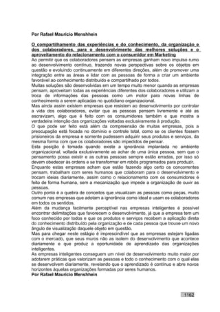 Por Rafael Mauricio Menshhein

O compartilhamento das experiências e do conhecimento, da organização e
dos colaboradores, para o desenvolvimento das melhores soluções e o
aproveitamento do relacionamento com o consumidor em Marketing
Ao permitir que os colaboradores pensem as empresas ganham novo impulso rumo
ao desenvolvimento contínuo, trazendo novas perspectivas sobre os objetos em
questão e evoluindo continuamente em diferentes direções, além de promover uma
integração entre as áreas e lidar com as pessoas de forma a criar um ambiente
favorável ao conhecimento distribuído e compartilhado por todos.
Muitas soluções são desenvolvidas em um tempo muito menor quando as empresas
pensam, aproveitam todas as experiências diferentes dos colaboradores e utilizam a
troca de informações das pessoas como um motor para novas linhas de
conhecimento a serem aplicadas no quotidiano organizacional.
Mas ainda assim existem empresas que resistem ao desenvolvimento por controlar
a vida dos colaboradores, evitar que as pessoas pensem livremente e até as
escravizam, algo que é feito com os consumidores também e que mostra a
verdadeira intenção das organizações voltadas exclusivamente à produção.
O que pode ser feito está além da compreensão de muitas empresas, pois a
preocupação está focada no domínio e controle total, como se os clientes fossem
prisioneiros da empresa e somente pudessem adquirir seus produtos e serviços, da
mesma forma com que os colaboradores são impedidos de pensar.
Esta posição é tomada quando existe a ignorância implantada no ambiente
organizacional, voltada exclusivamente ao achar de uma única pessoa, sem que o
pensamento possa existir e as outras pessoas sempre estão erradas, por isso só
devem obedecer às ordens e se transformar em robôs programados para produzir.
Enquanto estas empresas acham que estão fazendo algo certo os concorrentes
pensam, trabalham com seres humanos que colaboram para o desenvolvimento e
trocam ideias diariamente, assim como o relacionamento com os consumidores é
feito de forma humana, sem a mecanização que impede a organização de ouvir as
pessoas.
Outro ponto é a quebra de conceitos que visualizam as pessoas como peças, muito
comum nas empresas que adotam a ignorância como ideal e usam os colaboradores
em todos os sentidos.
Além da mudança facilmente perceptível nas empresas inteligentes é possível
encontrar delimitações que favorecem o desenvolvimento, já que a empresa tem um
foco conhecido por todos e que os produtos e serviços recebem a aplicação direta
do conhecimento distribuído pela organização e de cada pessoa que trouxe um novo
ângulo de visualização daquele objeto em questão.
Mas para chegar neste estágio é imprescindível que as empresas estejam ligadas
com o mercado, que seus muros não as isolem do desenvolvimento que acontece
diariamente e que produz a oportunidade de aprendizado das organizações
inteligentes.
As empresas inteligentes conseguem um nível de desenvolvimento muito maior por
adotarem práticas que valorizam as pessoas e todo o conhecimento com o qual elas
se desenvolvem diariamente, revelando que o aprendizado é contínuo e abre novos
horizontes àquelas organizações formadas por seres humanos.
Por Rafael Mauricio Menshhein



                                                                          1162
 
