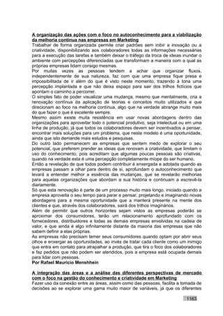 A organização das ações com o foco no autoconhecimento para a viabilização
da melhoria contínua nas empresas em Marketing
Trabalhar de forma organizada permite criar padrões sem inibir a inovação ou a
criatividade, disponibilizando aos colaboradores todas as informações necessárias
para a execução das tarefas e também deixar o tráfego da troca de ideias inundar o
ambiente com percepções diferenciadas que transformam a maneira com a qual as
próprias empresas lidam consigo mesmas.
Por muitas vezes as pessoas tendem a achar que organizar fluxos,
independentemente de sua natureza, faz com que uma empresa fique presa e
impossibilitada de ir além do que é visto neste momento, trazendo à tona uma
percepção implantada e que não deixa espaço para sair dos trilhos fictícios que
apontam o caminho a percorrer.
O simples fato de poder visualizar uma mudança, mesmo que mentalmente, cria a
renovação contínua da aplicação de teorias e conceitos muito utilizados e que
direcionam ao foco na melhoria contínua, algo que na verdade abrange muito mais
do que fazer o que é excelente sempre.
Mesmo assim existe muita resistência em usar novas abordagens dentro das
organizações para aproveitar todo o potencial produtivo, seja intelectual ou em uma
linha de produção, já que todos os colaboradores devem ser incentivados a pensar,
encontrar mais soluções para um problema, que neste modelo é uma oportunidade,
ainda que isto demande mais estudos e pesquisas.
Do outro lado permanecem as empresas que sentem medo de explorar o seu
potencial, que preferem prender as ideias que renovam a criatividade, que limitam o
uso do conhecimento, pois acreditam que algumas poucas pessoas são criativas,
quando na verdade esta é uma percepção completamente míope do ser humano.
Então a revelação de que todos podem contribuir é enxergada e adotada quando as
empresas passam a olhar para dentro de si, aprofundam o autoconhecimento que
levará a entender melhor a essência das mudanças, que se revelarão melhorias
para aquelas organizações que abordam a sua história e continuam a escrevê-la
diariamente.
Só que esta renovação é parte de um processo muito mais longo, iniciado quando a
empresa aproveita o seu tempo para parar e pensar, projetando e imaginando novas
abordagens para a mesma oportunidade que a manterá presente na mente dos
clientes e que, através dos colaboradores, sairá dos trilhos imaginários.
Além de permitir que outros horizontes sejam vistos as empresas poderão se
aproximar dos consumidores, terão um relacionamento aprofundado com os
fornecedores, distribuidores e todas as demais empresas envolvidas na cadeia de
valor, e que ainda é algo infinitamente distante da maioria das empresas que não
sabem definir a elas próprias.
As empresas não precisam temer seus consumidores quando optam por abrir seus
olhos e enxergar as oportunidades, ao invés de tratar cada cliente como um inimigo
que entra em contato para atrapalhar a produção, que tira o foco dos colaboradores
e faz pedidos que não podem ser atendidos, pois a empresa está ocupada demais
para lidar com pessoas.
Por Rafael Mauricio Menshhein

A integração das áreas e a análise das diferentes perspectivas de mercado
com o foco na gestão do conhecimento e criatividade em Marketing
Fazer uso da conexão entre as áreas, assim como das pessoas, facilita a tomada de
decisões ao se explorar uma gama muito maior de variáveis, já que os diferentes

                                                                           1163
 
