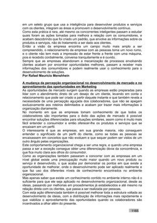 em um seleto grupo que usa a inteligência para desenvolver produtos e serviços
com os clientes, integram as áreas e promovem o desenvolvimento contínuo.
Como esta prática é rara, até mesmo os concorrentes inteligentes passam a estudar
quais foram as ações tomadas para melhora a relação com os consumidores, e
acabam descobrindo que foi criado um padrão, que envolve as informações sobre os
produtos e serviços, não do tratamento a ser dado aos clientes.
Então a visão da empresa encontra um campo muito mais amplo a ser
compreendido, o relacionamento da empresa com as pessoas toma um novo rumo,
e o cliente não tem mais a impressão de estar frente a frente com uma máquina,
pois é recebido cordialmente, conversa tranquilamente e é ouvido.
Sempre que as empresas abandonam a mecanização de processos envolvendo
clientes acabam por encontrar oportunidades melhores, passam a receber mais
informações dos consumidores e podem realmente usar o conhecimento para o
desenvolvimento de soluções.
Por Rafael Mauricio Menshhein

A mudança da percepção organizacional no desenvolvimento de mercado e no
aproveitamento das oportunidades em Marketing
As oportunidades de mercado surgem quando as empresas estão preparadas para
lidar com o atendimento direto de um desejo de um cliente, levando em conta o
relacionamento que pode ser criado a partir daquele instante e que também revela a
necessidade de uma percepção aguçada dos colaboradores, que não se apegam
exclusivamente aos roteiros delimitados e acabam por trazer mais informações à
organização diariamente.
No momento em que as empresas tomam conhecimento de que todos os
colaboradores são importantes para o êxito das ações de mercado é possível
encontrar soluções diferenciadas para situações similares, assim como é muito mais
fácil entender o consumidor e então oferecer-lhe os produtos e serviços que se
encaixam em um perfil.
O interessante é que as empresas, em sua grande maioria, não conseguem
entender o significado de um perfil do cliente, como se todas as pessoas se
encaixassem em conceitos que não evoluem e que sequer podem ser vistos de um
outro ângulo pelas organizações.
Este comportamento organizacional chega a ser uma regra, e quando uma empresa
passa a ser a exceção consegue obter uma diferenciação óbvia da concorrência, e
que fica muito clara aos olhos do consumidor.
Como as organizações também passaram a concorrer com as empresas em um
nível global existe uma preocupação muito maior quando um novo produto ou
serviço é desenvolvido, o que acaba por demonstrar os pontos em que existe a
oportunidade de melhorar, onde o desenvolvimento pode ser aplicado realmente e
que faz uso dos diferentes níveis de conhecimento encontrados no ambiente
organizacional.
Mas apenas saber que existe um conhecimento contido no ambiente interno não é o
suficiente para que ele seja aplicado no desenvolvimento organizacional, desde as
ideias, passando por melhorias em procedimentos já estabelecidos e até mesmo na
relação direta com os clientes, que passa a ser realizada por pessoas.
Com esta ação diferenciada também é possível melhorar toda a estrutura voltada ao
desenvolvimento de ideias, com a distribuição de informações mais rapidamente e
que viabiliza o aproveitamento das oportunidades quando os colaboradores são
incentivados a olhar além do presente.

                                                                          1165
 