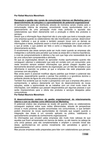 Por Rafael Mauricio Menshhein

Percepção e gestão dos canais de comunicação internos em Marketing para o
desenvolvimento de soluções e o aproveitamento do potencial organizacional
O conhecimento pode ser distribuído através de inúmeros canais criados para a
comunicação interna da empresa, encontrando novas oportunidades com o
gerenciamento de uma percepção muito mais profunda e apurada dos
colaboradores que lidam diariamente com a produção e oferta dos produtos e
serviços.
Deixar que a informação fique disponível não é uma ação que trará a inovação para
uma empresa quando os colaboradores não são incentivados a pensar, desenvolver
ideias, melhorar o que já existe e também possam trocar com os demais as
informações e ideias, ampliando assim o nível de profundidade com o qual analisam
o que já existe, o que poderá ser feito e como a integração das áreas cria um
direcionamento ao êxito.
O envolvimento das áreas sempre pode ser muito maior quando as empresas são
inteligentes o suficiente para perceber que todas as áreas têm a mesma importância,
o nível de comprometimento é idêntico e faz com que haja uma necessidade de se
ter uma cultura bem compreendida e alinhada.
Só que as organizações deixam de aproveitar muitas oportunidades quando não
conseguem valorizar o colaborador que está em contato com um consumidor, pois
neste encontro sempre existem informações que jamais chegam àqueles que
teoricamente deveriam pensar dentro da organização, por um fato tão simples e que
dificilmente é exercido na prática, já que a empresa não está preparada para
conversar com ela própria.
Mas ainda assim é possível modificar alguns padrões que limitam o potencial das
empresas, especialmente quando o pensar fica proibido e a ignorância domina o
ambiente através da figura de uma única pessoa que sabe tudo.
Também fica evidente que ao mudar a perspectiva com que a empresa olha para o
conhecimento, e aplica-o diariamente em favor do desenvolvimento de novas
soluções, existe a oportunidade de se trabalhar com um nível muito maior de
informações, com detalhes que passam despercebidos por algumas pessoas e que
serão imprescindíveis para a oferta dos produtos e serviços desejados pelos
consumidores.
Por Rafael Mauricio Menshhein

O desenvolvimento contínuo da gestão organizacional, do relacionamento
interno e com os clientes como diferencial em Marketing
O potencial criativo das empresas se revela útil quando todos os colaboradores
conseguem explanar sobre suas visões diferenciadas, através de perspectivas
únicas e muito próximas àquelas encontradas nos consumidores, e que também
podem direcionar às novas oportunidades de mercado que surgem quando a
integração das áreas é um conceito aplicado na prática, viabilizando o
aproveitamento completo do conhecimento organizacional.
As informações que circulam pelas empresas são muito mais valiosas do que
aquelas que ficam armazenadas em bancos de dados, ou até mesmo na cabeça de
uma única pessoa, pois são complementadas e ampliam o conceito inicial das
ideias, aprofundam-se em pontos inicialmente não percebidos e geram o
desenvolvimento.
Mas poucas empresas estão preparadas para lidar com colaboradores que pensam,

                                                                           1166
 