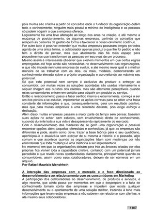 pois muitas são criadas a partir de conceitos onde o fundador da organização detém
todo o conhecimento, ninguém mais possui o mínimo de inteligência e as pessoas
só podem adquirir o que a empresa oferece.
Logicamente há uma leve alteração ao longo dos anos na criação, e até mesmo a
mudança de posicionamento, de algumas empresas, partindo de conceitos que
rompem as barreiras da gestão de forma a favorecer o desenvolvimento contínuo.
Por outro lado é possível entender que muitas empresas passaram longos períodos
agindo de uma única forma, o colaborador apenas produz o que lhe foi pedido e não
tem o direito de pensar, mas que atualmente não há mais espaço para
procedimentos que transformam as pessoas em escravas de um processo.
Mesmo assim é interessante observar que existem momentos em que certas regras
empregadas até hoje ainda são necessárias no desenvolvimento das organizações,
o que não impede nenhuma empresa de evoluir, e até mesmo rever qual é a melhor
maneira de se trabalhar com os dois, ou mais, modelos, demonstrando um
conhecimento elevado sobre a própria organização e aproveitando ao máximo seu
potencial.
Só que este potencial nem sempre é exclusivo do produzir e entregar ao
consumidor, por muitas vezes as soluções apontadas são usadas internamente e
sequer chegam aos ouvidos dos clientes, mas são altamente perceptíveis quando
estes consumidores entram em contato para adquirir um produto ou serviço.
Então o relacionamento passa a fazer sentido interna e externamente, começa a ser
um dos pontos a se estudar, implementar as ações corretas para se obter uma troca
constante de informações e que, consequentemente, gera um resultado positivo,
mas que para muitas empresas é uma realidade distante, pois exige esforço e
dedicação.
Além disso muitas empresas passam a maior parte do tempo sem pensar, baseiam
suas ações no achar, sem estudos, sem envolvimento direto do conhecimento,
supondo durante toda a sua vida e desaparecendo rapidamente do mercado.
Com o desenvolvimento das maneiras de se gerir uma organização é possível
encontrar opções além daquelas oferecidas e conhecidas, já que as empresas são
diferentes e pode, assim como deve, trazer a base teórica para o seu quotidiano,
aperfeiçoá-la e atualizá-la sem extirpar de si mesma a história e o passado, algo
comum e que acontece quando as organizações lidam com mudanças por não
entenderem que toda mudança é uma melhoria a ser implementada.
No momento em que as organizações deixam para trás as âncoras criadas por elas
próprias fica visível toda a capacidade criativa, contando com um potencial jamais
percebido e que revela novas oportunidades diariamente, principalmente quando os
consumidores, assim como seus colaboradores, deixam de ser números em um
arquivo.
Por Rafael Mauricio Menshhein

A interação das empresas com o mercado e o foco direcionado ao
desenvolvimento e ao relacionamento com os consumidores em Marketing
A participação dos colaboradores no desenvolvimento, de produtos e serviços, é
algo recente, que ainda passa por momentos em que o despreparo e a falta de
conhecimento tomam conta das empresas e impedem que exista qualquer
desenvolvimento ou o apontamento de uma solução melhor, trazendo à tona mais
informações que levam estas empresas a não saberem se relacionar com clientes, e
até mesmo seus colaboradores.


                                                                          1167
 