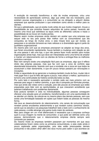 A evolução do mercado transformou a vida de muitas empresas, criou uma
necessidade de aprendizado contínuo, algo que antes não era necessário, pois
existiam poucas organizações e o consumidor se via obrigado a adquirir destas
empresas que apenas produziam o que entendiam como sendo o melhor para os
clientes.
Só que a globalização, que já existia muito antes do que muitos imaginam, trouxe a
possibilidade de que produtos fossem adquiridos de outros países, havendo até
mesmo uma troca que estreitava os laços entre as diferentes culturas e trazia a
possibilidade de se inovar em muitos pontos.
Mesmo assim muitas empresas ainda relutam em aceitar que uma empresa que
sequer está no seu país possa lidar melhor com os consumidores que ela
conquistou ao longo de muitos anos, e esta miopia teve que ser revista, as
pesquisas e os estudos tornaram-se mais valiosos e a diversidade agora é parte do
quotidiano organizacional.
Do mesmo jeito com que as empresas precisaram se adaptar ao longo dos anos,
que foram encurtando rapidamente, houve também a mudança com relação ao ato
de uma pessoa ir até uma loja, o que não parece fazer muito sentido para muitas
organizações ainda hoje, mas que deve ser interpretada como uma forma de ampliar
e manter um relacionamento com os clientes de forma a entregar-lhes os melhores
produtos e serviços.
Mas nem sempre existe uma adaptação fácil para as empresas, algo que é reflexo
direto das próprias pessoas, mas que faz com que a zona de conforto seja
abandonada brevemente, fazendo com que a novidade vire a zona em que todos se
acostumam a lidar diariamente, e que em pouco tempo passará por renovações e
inovações.
Então a capacidade de se gerenciar a mudança também muda de foco, mudar não é
mais jogar fora o que foi feito até agora a pouco, mas utilizar o melhor, aprimorá-lo e
torná-lo uma continuidade da história construída todos os dias.
Por outro lado é necessário aproveitar o contato cada vez mais próximo com as
pessoas para seguir o melhor caminho, e que não é composto por fórmulas prontas,
mas que ainda são vistas como a solução, pois são poucas as empresas que estão
preparadas para lidar com as oportunidades, já que cresceram acreditando que
estariam trabalhando com problemas diariamente.
Esta postura também é vista na individualidade, algumas pessoas conseguem
oferecer uma solução para um problema, transformando-o em uma oportunidade de
se atender um cliente, de colocar-se no mesmo plano das demais pessoas, sem que
exista uma formatação baseada em ações que tratam todas as pessoas da mesma
forma.
Isto leva ao desenvolvimento do relacionamento, cria canais de comunicação que
revelam pontos encobertos anteriormente e que revelam outros caminhos viáveis,
sendo que os estudos e as pesquisas trabalham lado a lado com o conhecimento de
cada pessoa, e então abrange uma gama muito maior de variáveis.
Mas para chegar em um nível diferenciado é necessário que a empresa conheça
qual é a sua imagem na mente do consumidor, e que pode ser definida como uma
pessoa, demonstrando que o relacionamento empresa cliente sempre será
composto por pessoas.
Do mesmo modo as empresas também passaram por momentos em que seus
colaboradores foram vistos como os primeiros consumidores, e esta visão ainda é
pouco explorada pelas organizações, pois elas estão preocupadas demais
produzindo e não podem olhar além dos seus muros para saber o que acontece ao

                                                                               1168
 
