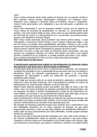 redor.
Como muitas empresas ainda estão presas às âncoras de um passado recente é
fácil entender porque poucas organizações conseguem um destaque maior,
expandem seus negócios e eliminam todas as fronteiras, físicas e imaginárias,
criando ciclos gerenciados com inteligência e que são pensados e aplicados por
pessoas.
Outro fator interessante é que as empresas também tiveram que se adaptar às
novas visões de conceitos já estabelecidos no mercado, os concorrentes ainda
existem, mas nem sempre estão ao lado, assim como os seus clientes podem estar
do outro lado do mundo, e o relacionamento com o consumidor, que sempre existiu,
passou a ser oferecido em tempo integral.
Além disso muitas empresas ainda acreditam que devem ganhar tempo, o mais
interessante, e incrível ao mesmo tempo, é que o tempo é igual para todos, o dia
tem 24 horas e só existem duas possibilidades, aproveitar o tempo ou não, e este
passa a ser outro paradigma organizacional para as empresas que não enxergam os
seres humanos, mesmo sendo compostas por pessoas de carne e osso.
Vislumbrar um futuro é algo que todas as empresas fazem diariamente, mas são
poucas que conseguem alcançar um futuro, pois sabem que toda a sua história
permite a existência de um presente, e é neste presente que fazem o seu melhor,
pois o próprio presente já foi o futuro um dia, e logo será parte do passado.
Por Rafael Mauricio Menshhein

A estruturação organizacional voltada ao aproveitamento do potencial criativo
das pessoas e das áreas para a diferenciação em Marketing
A criatividade depende da forma como o conhecimento é explorado, com pequenas
variações de percepção e com a capacidade de se encontrar mais de uma solução e
oferecê-las dentro do ambiente organizacional, que passa a ter uma fonte
inesgotável de informações e acaba por traduzi-las em produtos e serviços
desejados pelos clientes.
Criar é algo que sempre parte de um ponto já existente, aplicando o conhecimento
adquirido a partir de fatos anteriores, com o aprendizado já inserido na cultura de
cada pessoa e na visão de poder melhorar o que já é feito hoje.
Mesmo assim algumas pessoas acham que podem criar algo do nada, e isto não
existe, mas é um ponto levantado por pessoas completamente despreparadas, que
se esquecem do básico e perdem completamente a razão ao não observarem um
mero detalhe, que envolve o uso do aprendizado anterior para fazer algo, já que se
uma pessoa não usar nada do que tem dentro de si ficará parada.
Este comportamento é sempre vangloriado por pessoas que ignoram as demais, que
não sabem que todas as pessoas são criativas, e que se isto não fosse verdade não
existira a necessidade de se contratar outras pessoas para criar.
Na verdade as empresas passaram longos anos achando que a criatividade é uma
das habilidades presentes em um grupo pequeno de pessoas, só que estas
organizações ignoravam o fato de que todos passam por experiências diferentes e
então usam os seus conhecimentos com focos diferentes, e então surgem diversas
formas de criatividade.
Só que ainda hoje é possível encontrar empresas com uma visão muito estreita, e
até mesmo completamente míope do mercado, das pessoas e das suas ações,
revelando o domínio interno da incompetência como fonte criativa e de impulso, algo
que favorece os concorrentes, que passam a delimitar o território e as ações destas


                                                                           1169
 