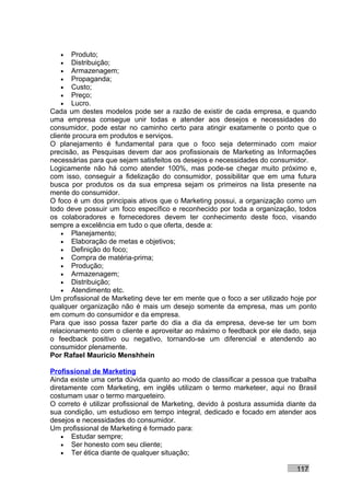 •   Produto;
   •   Distribuição;
   •   Armazenagem;
   •   Propaganda;
   •   Custo;
   •   Preço;
   •   Lucro.
Cada um destes modelos pode ser a razão de existir de cada empresa, e quando
uma empresa consegue unir todas e atender aos desejos e necessidades do
consumidor, pode estar no caminho certo para atingir exatamente o ponto que o
cliente procura em produtos e serviços.
O planejamento é fundamental para que o foco seja determinado com maior
precisão, as Pesquisas devem dar aos profissionais de Marketing as Informações
necessárias para que sejam satisfeitos os desejos e necessidades do consumidor.
Logicamente não há como atender 100%, mas pode-se chegar muito próximo e,
com isso, conseguir a fidelização do consumidor, possibilitar que em uma futura
busca por produtos os da sua empresa sejam os primeiros na lista presente na
mente do consumidor.
O foco é um dos principais ativos que o Marketing possui, a organização como um
todo deve possuir um foco específico e reconhecido por toda a organização, todos
os colaboradores e fornecedores devem ter conhecimento deste foco, visando
sempre a excelência em tudo o que oferta, desde a:
    • Planejamento;
    • Elaboração de metas e objetivos;
    • Definição do foco;
    • Compra de matéria-prima;
    • Produção;
    • Armazenagem;
    • Distribuição;
    • Atendimento etc.
Um profissional de Marketing deve ter em mente que o foco a ser utilizado hoje por
qualquer organização não é mais um desejo somente da empresa, mas um ponto
em comum do consumidor e da empresa.
Para que isso possa fazer parte do dia a dia da empresa, deve-se ter um bom
relacionamento com o cliente e aproveitar ao máximo o feedback por ele dado, seja
o feedback positivo ou negativo, tornando-se um diferencial e atendendo ao
consumidor plenamente.
Por Rafael Mauricio Menshhein

Profissional de Marketing
Ainda existe uma certa dúvida quanto ao modo de classificar a pessoa que trabalha
diretamente com Marketing, em inglês utilizam o termo marketeer, aqui no Brasil
costumam usar o termo marqueteiro.
O correto é utilizar profissional de Marketing, devido à postura assumida diante da
sua condição, um estudioso em tempo integral, dedicado e focado em atender aos
desejos e necessidades do consumidor.
Um profissional de Marketing é formado para:
    • Estudar sempre;
    • Ser honesto com seu cliente;
    • Ter ética diante de qualquer situação;

                                                                            117
 