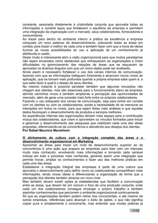 constante, associada diretamente à criatividade conjunta que aproveita todas as
informações e constrói laços que fortalecem o equilíbrio da empresa e permitem
uma integração da organização com o mercado, seus colaboradores, fornecedores e
consumidores.
Ao trazer para dentro do ambiente interno a prática da excelência a empresa
conquista um novo patamar de desenvolvimento, colocando todas as áreas em
contato para trazer o melhor de cada uma e também fazer com que a troca de ideias
ilumine as novas possibilidades do uso e aplicação de um conhecimento já
distribuído e usado.
Deste modo é interessante abrir a visão organizacional para que muitos paradigmas
não sejam encarados como obstáculos que enfraquecem as organizações e criem
dificuldades no gerenciamento das relações de áreas que se esquecem de
aproveitar os diversos ângulos com que um único objeto pode ser analisado.
Ainda assim é necessário fortalecer o uso dos canais internos de comunicação,
fazendo com que as informações trafeguem livremente e alcancem novos níveis de
aplicação, que se tornam mais profundos quando a própria empresa sabe quem é, o
que sabe fazer e qual é o desejo de seus clientes.
No mesmo instante é possível perceber também que algumas inovações não
chegam aos clientes, mas são essenciais para o funcionamento pleno da empresa,
abrindo caminhos novos e também ampliando a percepção das oportunidades de
mercado, além de gerar uma conexão mais forte entre os próprios colaboradores.
Fazendo o uso adequado dos canais de comunicação, seja para entrar em contato
com os clientes ou com os colaboradores, existe a necessidade de se mensurar as
interações em todos os níveis, para que sejam feitas mais análises e que aqueles
dados favoreçam o desenvolvimento de produtos e serviços melhores.
As experiências internas das organizações deixam mais espaço para a contribuição
mútua dos colaboradores, que criam e aproveitam os vínculos formados para trocar
e gerenciar o desenvolvimento das pesquisas que viabilizam cada uma das ideias
propostas, diferenciando-se da concorrência e atendendo aos desejos dos clientes.
Por Rafael Mauricio Menshhein

O alinhamento da cultura com a integração completa das áreas e o
desenvolvimento organizacional em Marketing
Aproximar as áreas para trazer um nível de desenvolvimento superior ao da
concorrência é uma ação que prepara as empresas para lidar com um mercado
muito mais conhecido, envolvendo mais informações e tornando cada variável
inclusa em todo o processo mais conhecida, gerando assim uma integração que
permite inovar, ampliar os conhecimentos e fazer uso das melhores práticas em
cada uma das áreas.
Estabelecer a integração integral das empresas é parte de uma cultura que
aproveita o desenvolvimento para definir como os colaboradores compartilham mais
informações, tendo novas ideias e diferenciando a organização de forma que a
percepção dos clientes também alcance um novo nível.
Mas também devem existir ações já estabelecidas que facilitem a comunicação
entre as áreas, que devem ter em comum o foco de uma produção conjunta, onde
cada um dos colaboradores consegue enxergar o próprio trabalho e também
assimilar conhecimentos que percorrem o ambiente organizacional continuamente.
Só que as organizações também podem retirar dos concorrentes, e até mesmo de
outras empresas, referências para alcançar o êxito de ações, o que não significa
copiar pura e simplesmente o concorrente, mas entender que muitas práticas já

                                                                         1172
 