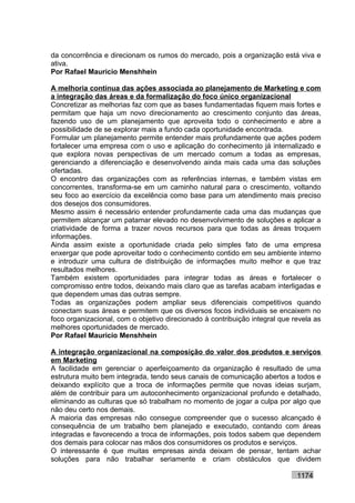 da concorrência e direcionam os rumos do mercado, pois a organização está viva e
ativa.
Por Rafael Mauricio Menshhein

A melhoria contínua das ações associada ao planejamento de Marketing e com
a integração das áreas e da formalização do foco único organizacional
Concretizar as melhorias faz com que as bases fundamentadas fiquem mais fortes e
permitam que haja um novo direcionamento ao crescimento conjunto das áreas,
fazendo uso de um planejamento que aproveita todo o conhecimento e abre a
possibilidade de se explorar mais a fundo cada oportunidade encontrada.
Formular um planejamento permite entender mais profundamente que ações podem
fortalecer uma empresa com o uso e aplicação do conhecimento já internalizado e
que explora novas perspectivas de um mercado comum a todas as empresas,
gerenciando a diferenciação e desenvolvendo ainda mais cada uma das soluções
ofertadas.
O encontro das organizações com as referências internas, e também vistas em
concorrentes, transforma-se em um caminho natural para o crescimento, voltando
seu foco ao exercício da excelência como base para um atendimento mais preciso
dos desejos dos consumidores.
Mesmo assim é necessário entender profundamente cada uma das mudanças que
permitem alcançar um patamar elevado no desenvolvimento de soluções e aplicar a
criatividade de forma a trazer novos recursos para que todas as áreas troquem
informações.
Ainda assim existe a oportunidade criada pelo simples fato de uma empresa
enxergar que pode aproveitar todo o conhecimento contido em seu ambiente interno
e introduzir uma cultura de distribuição de informações muito melhor e que traz
resultados melhores.
Também existem oportunidades para integrar todas as áreas e fortalecer o
compromisso entre todos, deixando mais claro que as tarefas acabam interligadas e
que dependem umas das outras sempre.
Todas as organizações podem ampliar seus diferenciais competitivos quando
conectam suas áreas e permitem que os diversos focos individuais se encaixem no
foco organizacional, com o objetivo direcionado à contribuição integral que revela as
melhores oportunidades de mercado.
Por Rafael Mauricio Menshhein

A integração organizacional na composição do valor dos produtos e serviços
em Marketing
A facilidade em gerenciar o aperfeiçoamento da organização é resultado de uma
estrutura muito bem integrada, tendo seus canais de comunicação abertos a todos e
deixando explícito que a troca de informações permite que novas ideias surjam,
além de contribuir para um autoconhecimento organizacional profundo e detalhado,
eliminando as culturas que só trabalham no momento de jogar a culpa por algo que
não deu certo nos demais.
A maioria das empresas não consegue compreender que o sucesso alcançado é
consequência de um trabalho bem planejado e executado, contando com áreas
integradas e favorecendo a troca de informações, pois todos sabem que dependem
dos demais para colocar nas mãos dos consumidores os produtos e serviços.
O interessante é que muitas empresas ainda deixam de pensar, tentam achar
soluções para não trabalhar seriamente e criam obstáculos que dividem

                                                                             1174
 