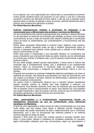 Ao se deparar com uma organização bem estruturada os consumidores encontram
muitos pontos similares àquilo que possuem na sua cultura, o que faz a cobrança
aumentar e também ser efetuada de forma sóbria, a não ser que a empresa queira
atender todos os clientes do planeta e deixe de pensar, partindo diretamente para o
produzir sem fundamentos aplicáveis na prática.
Por Rafael Mauricio Menshhein

Culturas organizacionais voltadas à priorização da integração e da
comunicação para a diferenciação dos produtos e serviços em Marketing
Um dos fundamentos das culturas organizacionais que priorizam o desenvolvimento
é o de aproveitar os canais de comunicação para interligar as áreas e criar soluções
continuamente, já que a visão da empresa está voltada à distribuição e contribuição
mútua de todos os colaboradores, por compreenderem o funcionamento real das
empresas.
Diante desta percepção diferenciada é possível traçar objetivos mais precisos,
concretos e sólidos, pensando antes de agir e também aproveitando todos os
estudos e pesquisas para oferecer outras opções para a solução a ser oferecida,
para os consumidores ou não.
Então cada passo é programado e sua execução obedece um cronograma que
possui indicadores que acompanham todas as ações, fazendo uso de metodologias
de controle para orientar e fortalecer tudo o que foi descrito anteriormente e agora é
posto em prática.
Só que neste estágio existem poucas organizações, a forma como a maioria das
empresas age é completamente oposta, pois a preferência é por simplesmente
produzir, copiar os concorrentes e mecanizar todas as ações, da produção,
passando pela comunicação e chegando ao relacionamento, interno e com os
clientes.
Enquanto isso acontece as empresas inteligentes elaboram estratégias com base na
realidade do mercado, não deixando suas decisões nas mãos da concorrência, pois
não copiam os produtos e serviços, fazendo da diferenciação o elemento que traz
ideias inovadoras continuamente.
Do mesmo modo é interessante observar que o mercado sempre apresentará
opções variadas quando os clientes são mais exigentes e possuem um
conhecimento mais elevado, deixando muito claro às empresas que suas decisões
não se baseiam única e exclusivamente no preço, mas passam por uma trajetória
que avalia inicialmente o valor do produto e serviço, ponto em que os benefícios são
percebidos claramente e não dão chances aos concorrentes.
Por Rafael Mauricio Menshhein

Visão, oportunidades e a fundamentação organizacional focada no
planejamento direcionado ao uso do conhecimento como diferencial
estratégico em Marketing
O êxito de uma organização é reflexo direto da cultura fundamentada em uma base
muito sólida, que traz razões muito claras e objetivas quando integração e
comunicação são partes importantes de todo o desenvolvimento que é vivenciado
diariamente, com o foco na manutenção das melhores práticas e na melhoria
contínua aplicada em todas as áreas.
Alcançar o êxito pode ser muito mais simples quando a empresa mantêm seus
olhos, e suas portas, abertos e receptivos às novidades existentes no mercado,
sejam informações coletadas junto aos consumidores, sejam por aproveitarem a

                                                                              1176
 
