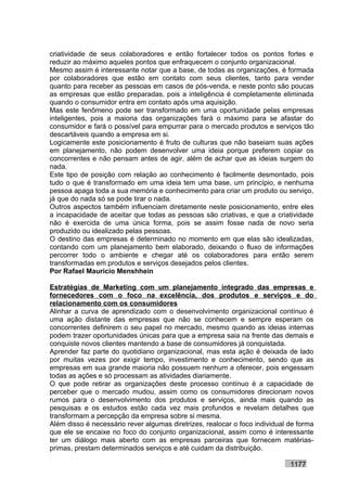criatividade de seus colaboradores e então fortalecer todos os pontos fortes e
reduzir ao máximo aqueles pontos que enfraquecem o conjunto organizacional.
Mesmo assim é interessante notar que a base, de todas as organizações, é formada
por colaboradores que estão em contato com seus clientes, tanto para vender
quanto para receber as pessoas em casos de pós-venda, e neste ponto são poucas
as empresas que estão preparadas, pois a inteligência é completamente eliminada
quando o consumidor entra em contato após uma aquisição.
Mas este fenômeno pode ser transformado em uma oportunidade pelas empresas
inteligentes, pois a maioria das organizações fará o máximo para se afastar do
consumidor e fará o possível para empurrar para o mercado produtos e serviços tão
descartáveis quando a empresa em si.
Logicamente este posicionamento é fruto de culturas que não baseiam suas ações
em planejamento, não podem desenvolver uma ideia porque preferem copiar os
concorrentes e não pensam antes de agir, além de achar que as ideias surgem do
nada.
Este tipo de posição com relação ao conhecimento é facilmente desmontado, pois
tudo o que é transformado em uma ideia tem uma base, um princípio, e nenhuma
pessoa apaga toda a sua memória e conhecimento para criar um produto ou serviço,
já que do nada só se pode tirar o nada.
Outros aspectos também influenciam diretamente neste posicionamento, entre eles
a incapacidade de aceitar que todas as pessoas são criativas, e que a criatividade
não é exercida de uma única forma, pois se assim fosse nada de novo seria
produzido ou idealizado pelas pessoas.
O destino das empresas é determinado no momento em que elas são idealizadas,
contando com um planejamento bem elaborado, deixando o fluxo de informações
percorrer todo o ambiente e chegar até os colaboradores para então serem
transformadas em produtos e serviços desejados pelos clientes.
Por Rafael Mauricio Menshhein

Estratégias de Marketing com um planejamento integrado das empresas e
fornecedores com o foco na excelência, dos produtos e serviços e do
relacionamento com os consumidores
Alinhar a curva de aprendizado com o desenvolvimento organizacional contínuo é
uma ação distante das empresas que não se conhecem e sempre esperam os
concorrentes definirem o seu papel no mercado, mesmo quando as ideias internas
podem trazer oportunidades únicas para que a empresa saia na frente das demais e
conquiste novos clientes mantendo a base de consumidores já conquistada.
Aprender faz parte do quotidiano organizacional, mas esta ação é deixada de lado
por muitas vezes por exigir tempo, investimento e conhecimento, sendo que as
empresas em sua grande maioria não possuem nenhum a oferecer, pois engessam
todas as ações e só processam as atividades diariamente.
O que pode retirar as organizações deste processo contínuo é a capacidade de
perceber que o mercado mudou, assim como os consumidores direcionam novos
rumos para o desenvolvimento dos produtos e serviços, ainda mais quando as
pesquisas e os estudos estão cada vez mais profundos e revelam detalhes que
transformam a percepção da empresa sobre si mesma.
Além disso é necessário rever algumas diretrizes, realocar o foco individual de forma
que ele se encaixe no foco do conjunto organizacional, assim como é interessante
ter um diálogo mais aberto com as empresas parceiras que fornecem matérias-
primas, prestam determinados serviços e até cuidam da distribuição.

                                                                             1177
 