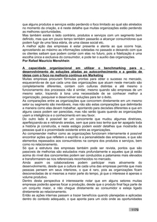 que alguns produtos e serviços estão perdendo o foco limitado ao qual são atrelados
no momento da criação, e é neste detalhe que muitas organizações estão perdendo
as melhores oportunidades.
Mas também existe o lado contrário, produtos e serviços com um segmento bem
definido, mas que em pouco tempo também passarão a alcançar consumidores que
podem fugir de uma faixa etária, de uma classe social etc.
A melhor ação das empresas é estar presente e atenta ao que ocorre hoje,
aproveitando ao máximo as informações coletadas no passado e deixando com que
os clientes saibam que podem contar com elas no futuro, pois a fidelização é uma
escolha única e exclusiva do consumidor, e pode ter o auxílio das organizações.
Por Rafael Mauricio Menshhein

A capacidade organizacional em utilizar o benchmarking para o
desenvolvimento de soluções aliadas ao autoconhecimento e a gestão de
ideias com o foco na melhoria contínua em Marketing
Muitas empresas procuram fórmulas prontas para obter o sucesso no mercado,
esquecendo-se de que cada uma das organizações que atuam neste mercado são
completamente diferentes, contam com culturas distintas e até mesmo o
funcionamento dos processos não é similar, mesmo quando são empresas de um
mesmo setor, trazendo à tona uma necessidade de se conhecer melhor a
organização, pesquisar e desenvolver soluções para ter o êxito.
As comparações entre as organizações que concorrem diretamente em um mesmo
setor ou segmento são inevitáveis, mas não são estas comparações que delimitarão
a maneira como elas devem trabalhar, apontando para decisões diferentes e que em
alguns casos podem ser parecidas, mas não serão iguais quando as organizações
usam a inteligência e o conhecimento em seu favor.
Do outro lado é possível ter um concorrente que mudou algumas diretrizes,
aperfeiçoando-as e retirando arestas, sem que para isso tenha que ter apagado toda
a história já construída, e neste estágio podem existir detalhes que mostrarão às
pessoas qual é a proximidade existente entre as organizações.
Ao compreender melhor como as organizações funcionam internamente é possível
encontrar ações que refletem o espírito e a personalidade das empresas, e que são
elementos repassados aos consumidores na compra dos produtos e serviços, bem
como no relacionamento.
Só que a estrutura das empresas também pode ser revista, pontos que são
passíveis de melhorias são estudados mais profundamente e aqueles que já estão
acima do nível dos concorrentes podem ser conduzidos a patamares mais elevados
e transformarem-se nos referenciais reconhecidos no mercado.
Ainda assim os colaboradores podem participar mais ativamente do
desenvolvimento, desde que a cultura de cada uma das empresas permita que mais
pessoas pensem em seus interiores, o que é raro, pois as organizações ficam
desconectadas de si mesmas a maior parte do tempo, já que o interesse é apenas o
volume produtivo.
Dentro desta perspectiva é interessante notar que em alguns setores muitas
empresas poderão apenas focar a produção, desde que o produto final faça parte de
um conjunto maior, e não chegue diretamente ao consumidor e esteja ligado
diretamente ao relacionamento.
Então as ações internas passam a trazer benefícios quando planejadas e aplicadas
dentro do contexto adequado, o que aponta para um ciclo onde as oportunidades


                                                                           1179
 