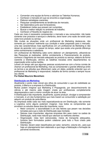 •   Comandar uma equipe de forma a valorizar os Talentos Humanos;
   •   Conhecer o mercado em que se encontra a organização;
   •   Elaborar estratégias coerentes;
   •   Pesquisar constantemente as tendências de mercado;
   •   Ser diplomático junto aos fornecedores;
   •   Estabelecer metas que possam ser cumpridas;
   •   Buscar a melhor relação no ambiente de trabalho;
   •   Conhecer a Filosofia do negócio etc.
Cada vez mais é necessário compreender o mercado e seu consumidor, não basta
somente criar produtos e serviços e ofertá-los, deve haver uma razão de existir para
cada novo produto ou serviço.
São muitas as situações onde um profissional de Marketing destaca-se, não
somente por conhecer realmente sua condição e estar preparado para o mercado,
uma das características mais significativas em um profissional de Marketing é não
deixar de aprender com o passar do tempo, saber que existe uma grande diferença
entre conhecimento e sabedoria.
Um profissional de Marketing sabe como elaborar um planejamento, utilizando-se
das Pesquisas já realizadas, define corretamente o Posicionamento do produto,
conhece o Segmento de mercado adequado ao produto ou serviço, elabora de forma
coerente a Distribuição, elimina as batalhas travadas entre departamentos na
organização entre outras tarefas.
Levará um tempo até que algumas pessoas acostumem-se com a forma correta de
chamar um profissional de Marketing, mas ao compreender a grande diferença entre
os termos e as atitudes que diferenciam cada um deles, poderão entender que um
profissional de Marketing é responsável, trabalha de forma correta e sempre houve
seu cliente.
Por Rafael Mauricio Menshhein

Distribuição em Marketing
Atualmente o ponto mais visível aos olhos do consumidor e que dá visibilidade ao
produto, à Marca e a empresa é a Distribuição.
Muitos podem imaginar que Marketing é Propaganda, por desconhecimento da
ciência e até mesmo pela imagem criada por profissionais completamente
despreparados e sem a menor condição de atuar na área.
A Distribuição é tão importante, atualmente, quanto produzir, divulgar e compreender
o mercado, é um dos fundamentos que mais trazem ao consumidor a satisfação por
adquirir um produto de certa Marca.
As empresas estão cada vez mais especializando-se em Distribuição, não somente
a Logística como alguns poderiam imaginar, mas todos os componentes que
envolvem os estudos dessa área tão importante, como:
   • Maior consumo: a sazonalidade é um dos fatores que pesam nas decisões
       tomadas para que a rede de Distribuição seja montada;
   • Setores mais importantes: algumas empresas têm peso maior na cadeia de
       Distribuição, nada mais natural que valorizar os melhores clientes:
   • Organização: rotas bem estruturadas, meios de transporte adequados,
       horários bem formulados podem colaborar para todo o fluxo criado pela
       Distribuição;
   • Clientes: devem estar classificados por setor, tamanho, volume etc., para que
       haja um planejamento bem elaborado e que traga a fidelização e formação de
       parceiras duradouras;

                                                                             118
 