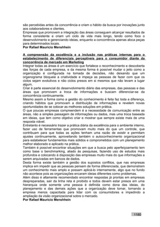 são percebidas antes da concorrência e criam o hábito da busca por inovações junto
aos colaboradores e clientes.
Empresas que promovem a integração das áreas conseguem alcançar resultados de
forma consistente e criam um ciclo de vida mais longo, tendo como foco o
desenvolvimento e gerenciando ideias, enquanto a concorrência apenas aloca peças
para determinados locais.
Por Rafael Mauricio Menshhein

A compreensão da excelência e a inclusão nas práticas internas para o
estabelecimento de diferenciais perceptíveis para o consumidor diante da
concorrência de mercado em Marketing
Integrar todas as áreas é um exercício que fortalece o reconhecimento e descoberta
das forças de cada empresa, e da mesma forma é possível mudar o jeito como a
organização é configurada na tomada de decisões, não deixando que um
organograma bloqueie a criatividade e impeça as pessoas de fazer com que os
ciclos sejam evolutivos e não ciclos presos em si mesmos que não levam a lugar
algum.
Criar é parte essencial do desenvolvimento diário das empresas, das pessoas e das
áreas que promovem a troca de informações e buscam diferenciar-se da
concorrência continuamente.
Mesmo assim a forma como a gestão do conhecimento é feita faz toda a diferença,
criando hábitos que promovam a distribuição de informações e revelem novas
oportunidades de se colocar as melhores soluções em prática.
O que poucas empresas compreendem é a necessidade de comunicação entre as
áreas, não a simples passagem de informações ou dados, mas uma troca baseada
em ideias, que tem como objetivo criar e mostrar que sempre existe mais de uma
resposta viável.
Entretanto é necessário trazer a prática diária da excelência para o ambiente interno,
fazer uso de ferramentas que promovam muito mais do que um controle, que
contribuam para que todas as ações tenham uma razão de existir e permitam
ajustes continuamente, aproveitando também o autoconhecimento organizacional
para estabelecer fundamentos mais sólidos e comprometidos com um planejamento
melhor elaborado e aplicado na prática.
Também é possível encontrar situações em que a busca pelo aperfeiçoamento tem
como base o benchmarking, aliado às pesquisas, fazendo uso de estudos mais
profundos e colocando à disposição das empresas muito mais do que informações a
serem arquivadas em bancos de dados.
Desta forma existe também a gestão dos supostos conflitos, que nas empresas
implica em impedir que as pessoas pensem de forma diferenciada, que demonstrem
um conhecimento mais amplo e possam aplicá-lo internamente, algo que no fundo
não acontece pois as organizações encaram ideias diferentes como problemas.
Além disso é altamente recomendado encontrar respostas já prontas em empresas
despreparadas, sair da linha reta é proibido e todos devem estar presos em uma
hierarquia onde somente uma pessoa é definida como dona das ideias, do
planejamento e das demais ações que a organização deve tomar, tornando a
empresa menos capacitada para lidar com os consumidores e impedindo a
ampliação da visão organizacional sobre o mercado.
Por Rafael Mauricio Menshhein



                                                                              1180
 