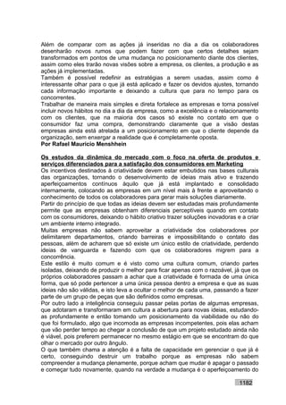 Além de comparar com as ações já inseridas no dia a dia os colaboradores
desenharão novos rumos que podem fazer com que certos detalhes sejam
transformados em pontos de uma mudança no posicionamento diante dos clientes,
assim como eles trarão novas visões sobre a empresa, os clientes, a produção e as
ações já implementadas.
Também é possível redefinir as estratégias a serem usadas, assim como é
interessante olhar para o que já está aplicado e fazer os devidos ajustes, tornando
cada informação importante e deixando a cultura que para no tempo para os
concorrentes.
Trabalhar de maneira mais simples e direta fortalece as empresas e torna possível
incluir novos hábitos no dia a dia da empresa, como a excelência e o relacionamento
com os clientes, que na maioria dos casos só existe no contato em que o
consumidor faz uma compra, demonstrando claramente que a visão destas
empresas ainda está atrelada a um posicionamento em que o cliente depende da
organização, sem enxergar a realidade que é completamente oposta.
Por Rafael Mauricio Menshhein

Os estudos da dinâmica do mercado com o foco na oferta de produtos e
serviços diferenciados para a satisfação dos consumidores em Marketing
Os incentivos destinados à criatividade devem estar embutidos nas bases culturais
das organizações, tornando o desenvolvimento de ideias mais ativo e trazendo
aperfeiçoamentos contínuos àquilo que já está implantado e consolidado
internamente, colocando as empresas em um nível mais à frente e aproveitando o
conhecimento de todos os colaboradores para gerar mais soluções diariamente.
Partir do princípio de que todas as ideias devem ser estudadas mais profundamente
permite que as empresas obtenham diferenciais perceptíveis quando em contato
com os consumidores, deixando o hábito criativo trazer soluções inovadoras e a criar
um ambiente interno integrado.
Muitas empresas não sabem aproveitar a criatividade dos colaboradores por
delimitarem departamentos, criando barreiras e impossibilitando o contato das
pessoas, além de acharem que só existe um único estilo de criatividade, perdendo
ideias de vanguarda e fazendo com que os colaboradores migrem para a
concorrência.
Este estilo é muito comum e é visto como uma cultura comum, criando partes
isoladas, deixando de produzir o melhor para ficar apenas com o razoável, já que os
próprios colaboradores passam a achar que a criatividade é formada de uma única
forma, que só pode pertencer a uma única pessoa dentro a empresa e que as suas
ideias não são válidas, e isto leva a ocultar o melhor de cada uma, passando a fazer
parte de um grupo de peças que são definidos como empresas.
Por outro lado a inteligência conseguiu passar pelas portas de algumas empresas,
que adotaram e transformaram em cultura a abertura para novas ideias, estudando-
as profundamente e então tomando um posicionamento da viabilidade ou não do
que foi formulado, algo que incomoda as empresas incompetentes, pois elas acham
que vão perder tempo ao chegar a conclusão de que um projeto estudado ainda não
é viável, pois preferem permanecer no mesmo estágio em que se encontram do que
olhar o mercado por outro ângulo.
O que também chama a atenção é a falta de capacidade em gerenciar o que já é
certo, conseguindo destruir um trabalho porque as empresas não sabem
compreender a mudança plenamente, porque acham que mudar é apagar o passado
e começar tudo novamente, quando na verdade a mudança é o aperfeiçoamento do

                                                                            1182
 