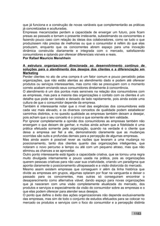 que já funciona e a construção de novas variáveis que complementarão as práticas
já concretizadas e aculturadas.
Empresas mecanizadas perdem a capacidade de enxergar um futuro, pois ficam
presas ao passado e tornam o presente irrelevante, subestimando os concorrentes e
fazendo pouco caso com relação às ideias dos colaboradores, como se tudo o que
produzissem não precisa de melhorias ou que o consumidor é refém do que elas
produzem, enquanto que os concorrentes abrem espaço para uma inovação
dinâmica construída diariamente e integrada com o mercado, satisfazendo
consumidores e optando por oferecer diferenciais visíveis e reais.
Por Rafael Mauricio Menshhein

A estrutura organizacional direcionada ao desenvolvimento contínuo de
soluções para o atendimento dos desejos dos clientes e a diferenciação em
Marketing
Perder clientes no ato de uma compra é um fator comum e pouco percebido pelas
organizações, que não estão atentas ao atendimento dado e podem até oferecer
produtos ou serviços interessantes, mas como não se preocupam com o momento
correto acabam enviando seus consumidores diretamente à concorrência.
O atendimento é um dos pontos mais sensíveis na relação dos consumidores com
as empresas, mas para a maioria das organizações o contato com os clientes é um
detalhe que pode ser isolado e deixado de lado rapidamente, pois ainda existe uma
cultura de que o consumidor depende da empresa.
Também é interessante notar que o nível das exigências dos consumidores está
cada vez mais elevado, e os diversos conceitos de qualidade podem estabelecer
caminhos distintos, e no quesito qualidade as empresas também deixam a desejar,
pois acham que o seu conceito é o único e que somente ele tem validade.
Por ignorar completamente a opinião dos consumidores as empresas também não
enxergam o que deixam de ganhar, e muitas ainda acham que a fidelidade é uma
prática efetuada somente pela organização, quando na verdade é o cliente que
deixa a empresa ser fiel a ele, demonstrando claramente que as mudanças
ocorridas são sutis e profundas demais para a percepção de algumas empresas.
Mas ainda assim é possível rever as razões que levaram a uma mudança no
posicionamento, tanto dos clientes quanto das organizações inteligentes, que
notaram o novo percurso a tempo ou até com um pequeno atraso, mas que não
eliminou as chances a se aproveitar.
Outro ponto interessante está ligado a capacidade criativa, que se tornou uma regra
muito divulgada internamente e pouco usada na prática, pois as organizações
querem pessoas criativas para não usar sua criatividade, criando um paradigma que
aponta claramente o posicionamento ultrapassado e a visão distorcida do mercado.
Mesmo assim existem empresas que conseguem ir além da linha histórica que
divide as empresas em grupos, algumas optaram por ficar na vanguarda e deixar o
passado para os concorrentes, mas outras só conseguiram encontrar o
desaparecimento como alternativa viável, dando espaço para novas organizações
que já nasceram com uma visão completamente atualizada do mercado, dos
produtos e serviços e especialmente da visão do consumidor sobre as empresas e o
que elas podem oferecer para atender seus desejos.
O ponto que define o êxito das ações organizacionais não depende exclusivamente
das empresas, mas sim de todo o conjunto de estudos efetuados para se colocar no
mercado os produtos e serviços com o foco do consumidor e a percepção distinta


                                                                           1183
 