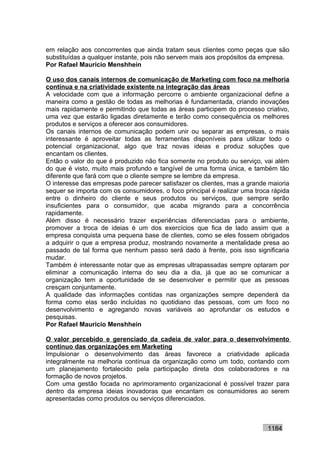 em relação aos concorrentes que ainda tratam seus clientes como peças que são
substituídas a qualquer instante, pois não servem mais aos propósitos da empresa.
Por Rafael Mauricio Menshhein

O uso dos canais internos de comunicação de Marketing com foco na melhoria
contínua e na criatividade existente na integração das áreas
A velocidade com que a informação percorre o ambiente organizacional define a
maneira como a gestão de todas as melhorias é fundamentada, criando inovações
mais rapidamente e permitindo que todas as áreas participem do processo criativo,
uma vez que estarão ligadas diretamente e terão como consequência os melhores
produtos e serviços a oferecer aos consumidores.
Os canais internos de comunicação podem unir ou separar as empresas, o mais
interessante é aproveitar todas as ferramentas disponíveis para utilizar todo o
potencial organizacional, algo que traz novas ideias e produz soluções que
encantam os clientes.
Então o valor do que é produzido não fica somente no produto ou serviço, vai além
do que é visto, muito mais profundo e tangível de uma forma única, e também tão
diferente que fará com que o cliente sempre se lembre da empresa.
O interesse das empresas pode parecer satisfazer os clientes, mas a grande maioria
sequer se importa com os consumidores, o foco principal é realizar uma troca rápida
entre o dinheiro do cliente e seus produtos ou serviços, que sempre serão
insuficientes para o consumidor, que acaba migrando para a concorrência
rapidamente.
Além disso é necessário trazer experiências diferenciadas para o ambiente,
promover a troca de ideias é um dos exercícios que fica de lado assim que a
empresa conquista uma pequena base de clientes, como se eles fossem obrigados
a adquirir o que a empresa produz, mostrando novamente a mentalidade presa ao
passado de tal forma que nenhum passo será dado à frente, pois isso significaria
mudar.
Também é interessante notar que as empresas ultrapassadas sempre optaram por
eliminar a comunicação interna do seu dia a dia, já que ao se comunicar a
organização tem a oportunidade de se desenvolver e permitir que as pessoas
cresçam conjuntamente.
A qualidade das informações contidas nas organizações sempre dependerá da
forma como elas serão incluídas no quotidiano das pessoas, com um foco no
desenvolvimento e agregando novas variáveis ao aprofundar os estudos e
pesquisas.
Por Rafael Mauricio Menshhein

O valor percebido e gerenciado da cadeia de valor para o desenvolvimento
contínuo das organizações em Marketing
Impulsionar o desenvolvimento das áreas favorece a criatividade aplicada
integralmente na melhoria contínua da organização como um todo, contando com
um planejamento fortalecido pela participação direta dos colaboradores e na
formação de novos projetos.
Com uma gestão focada no aprimoramento organizacional é possível trazer para
dentro da empresa ideias inovadoras que encantam os consumidores ao serem
apresentadas como produtos ou serviços diferenciados.



                                                                           1184
 