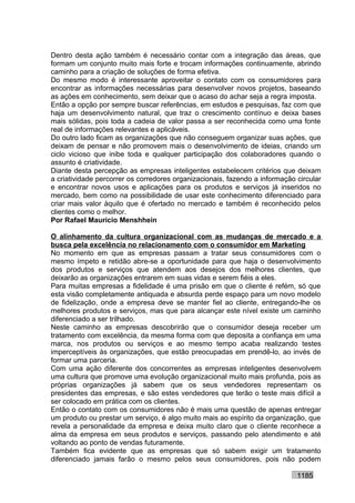 Dentro desta ação também é necessário contar com a integração das áreas, que
formam um conjunto muito mais forte e trocam informações continuamente, abrindo
caminho para a criação de soluções de forma efetiva.
Do mesmo modo é interessante aproveitar o contato com os consumidores para
encontrar as informações necessárias para desenvolver novos projetos, baseando
as ações em conhecimento, sem deixar que o acaso do achar seja a regra imposta.
Então a opção por sempre buscar referências, em estudos e pesquisas, faz com que
haja um desenvolvimento natural, que traz o crescimento contínuo e deixa bases
mais sólidas, pois toda a cadeia de valor passa a ser reconhecida como uma fonte
real de informações relevantes e aplicáveis.
Do outro lado ficam as organizações que não conseguem organizar suas ações, que
deixam de pensar e não promovem mais o desenvolvimento de ideias, criando um
ciclo vicioso que inibe toda e qualquer participação dos colaboradores quando o
assunto é criatividade.
Diante desta percepção as empresas inteligentes estabelecem critérios que deixam
a criatividade percorrer os corredores organizacionais, fazendo a informação circular
e encontrar novos usos e aplicações para os produtos e serviços já inseridos no
mercado, bem como na possibilidade de usar este conhecimento diferenciado para
criar mais valor àquilo que é ofertado no mercado e também é reconhecido pelos
clientes como o melhor.
Por Rafael Mauricio Menshhein

O alinhamento da cultura organizacional com as mudanças de mercado e a
busca pela excelência no relacionamento com o consumidor em Marketing
No momento em que as empresas passam a tratar seus consumidores com o
mesmo ímpeto e retidão abre-se a oportunidade para que haja o desenvolvimento
dos produtos e serviços que atendem aos desejos dos melhores clientes, que
deixarão as organizações entrarem em suas vidas e serem fiéis a eles.
Para muitas empresas a fidelidade é uma prisão em que o cliente é refém, só que
esta visão completamente antiquada e absurda perde espaço para um novo modelo
de fidelização, onde a empresa deve se manter fiel ao cliente, entregando-lhe os
melhores produtos e serviços, mas que para alcançar este nível existe um caminho
diferenciado a ser trilhado.
Neste caminho as empresas descobrirão que o consumidor deseja receber um
tratamento com excelência, da mesma forma com que deposita a confiança em uma
marca, nos produtos ou serviços e ao mesmo tempo acaba realizando testes
imperceptíveis às organizações, que estão preocupadas em prendê-lo, ao invés de
formar uma parceria.
Com uma ação diferente dos concorrentes as empresas inteligentes desenvolvem
uma cultura que promove uma evolução organizacional muito mais profunda, pois as
próprias organizações já sabem que os seus vendedores representam os
presidentes das empresas, e são estes vendedores que terão o teste mais difícil a
ser colocado em prática com os clientes.
Então o contato com os consumidores não é mais uma questão de apenas entregar
um produto ou prestar um serviço, é algo muito mais ao espírito da organização, que
revela a personalidade da empresa e deixa muito claro que o cliente reconhece a
alma da empresa em seus produtos e serviços, passando pelo atendimento e até
voltando ao ponto de vendas futuramente.
Também fica evidente que as empresas que só sabem exigir um tratamento
diferenciado jamais farão o mesmo pelos seus consumidores, pois não podem

                                                                             1185
 