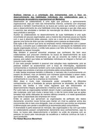 Análises internas e a orientação dos treinamentos com o foco no
desenvolvimento das habilidades individuais dos colaboradores para a
manutenção da excelência organizacional em Marketing
Desenvolver os colaboradores é uma ação que promove o aprimoramento
organizacional, seja por meio dos treinamentos internos, contando com empresas
parceiras e também incentivando-os na busca por cursos que venham a contribuir
para o desenvolvimento de uma habilidade única das pessoas e que são vitais para
o exercício das atividades e também da manutenção da oferta de diferenciais em
seus produtos e serviços.
Auxiliar os colaboradores no desenvolvimento de suas habilidades é uma ação
encontrada em poucas organizações, pois a maioria das empresas pouco se importa
com o que é absorvido pelas pessoas, como se o custo de um treinamento fosse
apenas uma forma de dizer que deu condições para a pessoa se desenvolver.
Esta ação é tão comum que torna as empresas menos interessantes com o passar
do tempo, o encanto que o colaborador tem acaba e a percepção da realidade torna
aquela organização comum, e então tudo passa a ser feito de forma mecânica, sem
dedicação ou sequer inovação.
Mas também é possível encontrar empesas que conhecem tão bem seus
colaboradores que procuram orientá-los na busca do desenvolvimento de suas
habilidades, oferecendo treinamentos que vão ao encontro do melhor de cada
pessoa, pois sabem que todas as habilidades individuais se integram e formam um
conjunto muito melhor.
E com esta posição também é possível criar soluções mais rapidamente, pois as
pessoas acabam se acostumando com a troca de informações, repassando
conhecimentos e mostrando também como tudo acaba se encaixando perfeitamente
até chegar aos produtos e serviços encontrados pelos consumidores finais.
A visão destas empresas também é diferente, o mercado não é exclusivamente um
oceano de dinheiro, mas um território com inúmeras oportunidades a serem vistas,
analisadas e aproveitadas, algo que ocorre muito mais rápido quando o
conhecimento é o que faz a empresa se movimentar.
Além disso é muito mais interessante poder compartilhar os diferentes
conhecimentos com a finalidade de sempre aprimorar as atividades, de facilitar o
exercício das tarefas e criar ciclos regulares que são direcionados ao
desenvolvimento integral, aproveitando o histórico sem que se perca o foco.
Por outro lado as organizações também devem mudar a percepção que têm diante
das mudanças, pois tudo muda o tempo todo, e não há como evitar que as ações
tomadas hoje serão efetuadas de maneira idêntica amanhã, e é neste aprendizado
que reside a capacidade das empresas em inovar.
Então os passos que aproximam as organizações da perfeição são dados
diariamente, encontrar novas formas para manter um nível ou patamar acima dos
concorrentes não é mais uma obrigação, mas um exercício que conduz as empresas
à diferenciação sem perder a excelência já reconhecida pelos consumidores.
A diversidade é parte essencial do mercado, das organizações e faz com que todos
os colaboradores possam complementar diariamente seus conhecimentos, seja na
troca, na busca pelo desenvolvimento e também na união da empresa com as
pessoas na busca pela manutenção da excelência e melhoria contínua de tudo o
que é produzido.
Por Rafael Mauricio Menshhein



                                                                        1188
 