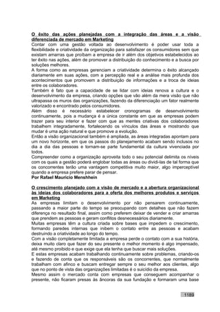 O êxito das ações planejadas com a integração das áreas e a visão
diferenciada de mercado em Marketing
Contar com uma gestão voltada ao desenvolvimento é poder usar toda a
flexibilidade e criatividade da organização para satisfazer os consumidores sem que
existam amarras que proíbam a empresa de ir além dos objetivos estabelecidos ao
ter êxito nas ações, além de promover a distribuição do conhecimento e a busca por
soluções melhores.
A forma como as empresas gerenciam a criatividade determina o êxito alcançado
diariamente em suas ações, com a percepção real e a análise mais profunda dos
acontecimentos que promovem a distribuição de informações e a troca de ideias
entre os colaboradores.
Também é fato que a capacidade de se lidar com ideias renova a cultura e o
desenvolvimento da empresa, criando opções que vão além da mera visão que não
ultrapassa os muros das organizações, fazendo da diferenciação um fator realmente
valorizado e encontrado pelos consumidores.
Além disso é necessário estabelecer cronogramas de desenvolvimento
continuamente, pois a mudança é a única constante em que as empresas podem
trazer para seu interior e fazer com que as mentes criativas dos colaboradores
trabalhem integradamente, fortalecendo os vínculos das áreas e mostrando que
mudar é uma ação natural e que promove a evolução.
Então a visão organizacional também é ampliada, as áreas integradas apontam para
um novo horizonte, em que os passos do planejamento acabam sendo inclusos no
dia a dia das pessoas e tornam-se parte fundamental da cultura vivenciada por
todos.
Compreender como a organização aproveita todo o seu potencial delimita os níveis
com os quais a gestão poderá englobar todas as áreas ou dividi-las de tal forma que
os concorrentes terão uma vantagem competitiva muito maior, algo imperceptível
quando a empresa prefere parar de pensar.
Por Rafael Mauricio Menshhein

O crescimento planejado com a visão de mercado e a abertura organizacional
às ideias dos colaboradores para a oferta dos melhores produtos e serviços
em Marketing
As empresas limitam o desenvolvimento por não pensarem continuamente,
passando a maior parte do tempo se preocupando com detalhes que não fazem
diferença no resultado final, assim como preferem deixar de vender e criar amarras
que prendem as pessoas e geram conflitos desnecessários diariamente.
Muitas empresas têm a cultura criada sobre bases que impedem o crescimento,
formando paredes internas que inibem o contato entre as pessoas e acabam
destruindo a criatividade ao longo do tempo.
Com a visão completamente limitada a empresa perde o contato com a sua história,
deixa muito claro que fazer do seu presente o melhor momento é algo impensado,
até mesmo proibido e que exige que ela tenha que buscar mais soluções.
E estas empresas acabam trabalhando continuamente sobre problemas, criando-os
e fazendo de conta que os responsáveis são os concorrentes, que normalmente
trabalham com afinco e buscam entregar sempre o seu melhor aos clientes, algo
que no ponto de vista das organizações limitadas é o suicídio da empresa.
Mesmo assim o mercado conta com empresas que conseguem acompanhar o
presente, não ficaram presas às âncoras da sua fundação e formaram uma base


                                                                           1189
 