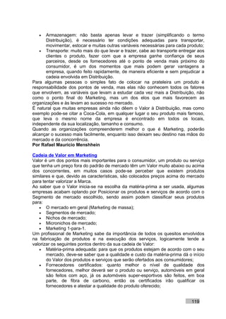 •  Armazenagem: não basta apenas levar e trazer (simplificando o termo
      Distribuição), é necessário ter condições adequadas para transportar,
      movimentar, estocar e muitas outras variáveis necessárias para cada produto;
   • Transporte: muito mais do que levar e trazer, cabe ao transporte entregar aos
      clientes o produto, fazer com que a empresa ganhe confiança de seus
      parceiros, desde os fornecedores até o ponto de venda mais próximo do
      consumidor, é um dos momentos que mais podem gerar vantagens a
      empresa, quando feito rapidamente, de maneira eficiente e sem prejudicar a
      cadeia envolvida em Distribuição.
Para algumas pessoas o simples fato de colocar na prateleira um produto é
responsabilidade dos pontos de venda, mas elas não conhecem todos os fatores
que envolvem, as variáveis que levam a estudar cada vez mais a Distribuição, não
como o ponto final do Marketing, mas um dos elos que mais favorecem as
organizações e às levam ao sucesso no mercado.
É natural que muitas empresas ainda não dêem o Valor à Distribuição, mas como
exemplo pode-se citar a Coca-Cola, em qualquer lugar o seu produto mais famoso,
que leva o mesmo nome da empresa é encontrado em todos os locais,
independente da sua localização, tamanho e consumo.
Quando as organizações compreenderem melhor o que é Marketing, poderão
alcançar o sucesso mais facilmente, enquanto isso deixam seu destino nas mãos do
mercado e da concorrência.
Por Rafael Mauricio Menshhein

Cadeia de Valor em Marketing
Valor é um dos pontos mais importantes para o consumidor, um produto ou serviço
que tenha um preço fora do padrão de mercado têm um Valor muito abaixo ou acima
dos concorrentes, em muitos casos pode-se perceber que existem produtos
similares e que, devido as características, são colocados preços acima do mercado
para tentar valorizar a Marca.
Ao saber que o Valor inicia-se na escolha da matéria-prima a ser usada, algumas
empresas acabam optando por Posicionar os produtos e serviços de acordo com o
Segmento de mercado escolhido, sendo assim podem classificar seus produtos
para:
   • O mercado em geral (Marketing de massa);
   • Segmentos de mercado;
   • Nichos de mercado;
   • Micronichos de mercado;
   • Marketing 1-para-1.
Um profissional de Marketing sabe da importância de todos os quesitos envolvidos
na fabricação de produtos e na execução dos serviços, logicamente tende a
valorizar os seguintes pontos dentro da sua cadeia de Valor:
   • Matéria-prima adequada: para que os produtos estejam de acordo com o seu
       mercado, deve-se saber que a qualidade e custo da matéria-prima dá o início
       do Valor dos produtos e serviços que serão ofertados aos consumidores;
   • Fornecedores certificados: quanto melhor o nível de qualidade dos
       fornecedores, melhor deverá ser o produto ou serviço, automóveis em geral
       são feitos com aço, já os automóveis super-esportivos são feitos, em boa
       parte, de fibra de carbono, então os certificados irão qualificar os
       fornecedores e atestar a qualidade do produto oferecido;


                                                                           119
 
