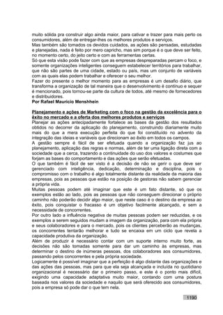 muito sólida pra construir algo ainda maior, para cativar e trazer para mais perto os
consumidores, além de entregar-lhes os melhores produtos e serviços.
Mas também são tomados os devidos cuidados, as ações são pensadas, estudadas
e planejadas, nada é feito por mero capricho, mas sim porque é o que deve ser feito,
no momento certo, do jeito certo e com as ferramentas certas.
Só que esta visão pode fazer com que as empresas despreparadas percam o foco, e
somente organizações inteligentes conseguem estabelecer territórios para trabalhar,
que não são partes de uma cidade, estado ou país, mas um conjunto de variáveis
com as quais elas podem trabalhar e oferecer o seu melhor.
Fazer do presente o melhor momento para as empresas é um desafio diário, que
transforma a organização de tal maneira que o desenvolvimento é contínuo e sequer
é mencionado, pois tornou-se parte da cultura de todos, até mesmo de fornecedores
e distribuidores.
Por Rafael Mauricio Menshhein

Planejamento e ações de Marketing com o foco na gestão da excelência para o
êxito no mercado e a oferta dos melhores produtos e serviços
Planejar as ações antecipadamente fortalece as bases da gestão dos resultados
obtidos no decorrer da aplicação do planejamento, construindo diariamente muito
mais do que a mera execução perfeita do que foi constituído no advento da
integração das ideias e variáveis que direcionam ao êxito em todos os campos.
A gestão sempre é fácil de ser efetuada quando a organização faz jus ao
planejamento, aplicação das regras e normas, além de ter uma ligação direta com a
sociedade que a cerca, trazendo a continuidade do uso dos valores e costumes que
forjam as bases do comportamento e das ações que serão efetuadas.
O que também é fácil de ser visto é a decisão de não se gerir o que deve ser
gerenciado com inteligência, dedicação, determinação e disciplina, pois o
compromisso com o trabalho é algo totalmente distante da realidade da maioria das
empresas, pois as pessoas que estão na posição de gestoras não sabem gerenciar
a própria vida.
Muitas pessoas podem até imaginar que este é um fato distante, só que os
exemplos estão ao lado, pois as pessoas que não conseguem direcionar o próprio
caminho não poderão decidir algo maior, que neste caso é o destino da empresa ao
êxito, pois conquistar o fracasso é um objetivo facilmente alcançado, e sem a
necessidade de concorrentes.
Por outro lado a influência negativa de muitas pessoas podem ser reduzidas, e os
exemplos a serem seguidos mudam a imagem da organização, para com ela própria
e seus colaboradores e para o mercado, pois os clientes perceberão as mudanças,
os concorrentes tentarão melhorar e tudo se encaixa em um ciclo que revela a
capacidade produtiva da organização.
Além de produzir é necessário contar com um suporte interno muito forte, as
decisões não são tomadas somente para dar um caminho às empresas, mas
determinar o destino de inúmeras pessoas, dos colaboradores aos consumidores,
passando pelos concorrentes e pela própria sociedade.
Logicamente é possível imaginar que a perfeição é algo distante das organizações e
das ações das pessoas, mas para que ela seja alcançada e incluída no quotidiano
organizacional é necessário dar o primeiro passo, e este é o ponto mais difícil,
exigindo uma capacidade adaptativa muito maior, contando com uma postura
baseada nos valores da sociedade e naquilo que será oferecido aos consumidores,
pois a empresa só pode dar o que tem nela.

                                                                             1190
 