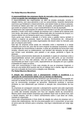 Por Rafael Mauricio Menshhein

A responsabilidade das empresas diante do mercado e dos consumidores com
o foco na gestão das estratégias em Marketing
A responsabilidade das organizações vai além da simples produção, envolve a
relação interna, com seus parceiros e com os consumidores, trazendo diariamente
exercícios que fortalecem o desenvolvimento, pois testam todas as áreas e pessoas,
tornando-as hábeis para lidar com todas as situações, principalmente aquelas em
que existe um preparo menor, e que invariavelmente é no ato da aquisição.
O despreparo das organizações em atender aos clientes é um fato que esclarece às
pessoas o modo como toda a relação da empresa com o cliente serve apenas para
uma venda, não existe um tratamento diferenciado além do momento da compra, e o
mesmo cliente vira um fantasma assim que o contato é finalizado.
Outro ponto que chama a atenção é a forma como a gestão interna também é
voltada a enganar as pessoas, sejam os clientes, fornecedores etc., reforçando
ainda mais a certeza de que estas organizações não devem estar no mercado, pois
são um prejuízo para todos.
Este tipo de empresa ainda existe em mercados onde o importante é a venda
efetuada uma única vez, pois não há como enganar as pessoas novamente, e então
a rotatividade de consumidores é elevada, e pode ser percebida de forma bem mais
simples, olhando para os colaboradores, que também são deixados de lado assim
que iniciam suas atividades, pois passam a ser peças, perdendo a figura de
pessoas.
Esta postura extremamente deslocada da atualidade é usada em empresas onde a
responsabilidade sempre será passada para quem está perto, já que encontrar
soluções não é o foco das pessoas, mas sim evitar que outras pessoas sejam
reconhecidas por fazer o que é certo, especialmente em situações em que a gestão
é baseada em culpar os outros.
Lidar com consumidores é muito mais simples do que as empresas imaginam, e
torna-se uma tarefa difícil quando não há um diálogo com o cliente, algo tão comum
que cria a situação de troca como a relação a ser oferecida.
Por Rafael Mauricio Menshhein

A relação das empresas com o planejamento voltado à excelência e a
aplicação do conhecimento obtido com os clientes em Marketing
O planejamento organizacional traz benefícios que demonstram a preocupação em
executar as tarefas de forma assertiva, sem que haja a perda do foco ou até mesmo
que os concorrentes consigam se aproximar, oferecendo produtos e serviços
similares ou com diferenciais que chamem a atenção dos consumidores da sua
base.
As empresas só conseguem executar o planejamento quando tudo está organizado
sobre bases que têm como premissa o conhecimento, onde nada é feito de repente
ou então são tomadas soluções com foco em reações diante da concorrência.
Mesmo assim ainda existem empresas que preferem fazer tudo na última hora, sem
o devido preparo, sem ter o menor conhecimento sobre o que deve ser criado,
mantido ou organizado.
Como este comportamento é fruto direto da relação da cultura da empresa com a
cultura dos colaboradores, não há uma preocupação com o consumidor, já que este
só serve para dar dinheiro para a empresa, mas logo é abandonado por exigir algo
melhor.

                                                                          1191
 