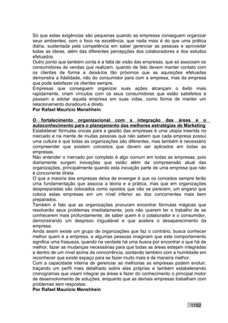 Só que estas exigências são pequenas quando as empresas conseguem organizar
seus ambientes, com o foco na excelência, que nada mais é do que uma prática
diária, sustentada pela competência em saber gerenciar as pessoas e aproveitar
todas as ideias, além das diferentes percepções dos colaboradores e dos estudos
efetuados.
Outro ponto que também conta é a falta de visão das empresas, que só associam os
consumidores às vendas que realizam, quando de fato devem manter contato com
os clientes de forma a deixá-los tão próximos que as aquisições efetuadas
demonstra a fidelidade, não do consumidor para com a empresa, mas da empresa
que pode satisfazer os clientes sempre.
Empresas que conseguem organizar suas ações alcançam o êxito mais
rapidamente, criam vínculos com os seus consumidores que estão satisfeitos e
passam a adotar aquela empresa em suas vidas, como forma de manter um
relacionamento duradouro e direto.
Por Rafael Mauricio Menshhein

O fortalecimento organizacional com a integração das áreas e o
autoconhecimento para o planejamento das melhores estratégias de Marketing
Estabelecer fórmulas únicas para a gestão das empresas é uma utopia inserida no
mercado e na mente de muitas pessoas que não sabem que cada empresa possui
uma cultura e que todas as organizações são diferentes, mas também é necessário
compreender que existem conceitos que devem ser aplicados em todas as
empresas.
Não entender o mercado por completo é algo comum em todas as empresas, pois
diariamente surgem inovações que estão além da compreensão atual das
organizações, principalmente quando esta inovação parte de uma empresa que não
é concorrente direta.
O que a maioria das empresas deixa de enxergar é que os conceitos sempre terão
uma fundamentação que associa a teoria e a prática, mas que em organizações
despreparadas são colocados como opostos que não se parecem, um engano que
coloca estas empresas em um nível inferior ao dos concorrentes mais bem
preparados.
Também é fato que as organizações procuram encontrar fórmulas mágicas que
resolverão seus problemas imediatamente, pois não querem ter o trabalho de se
conhecerem mais profundamente, de saber quem é o colaborador e o consumidor,
demonstrando um desprezo inigualável e que acelera o desaparecimento da
empresa.
Ainda assim existe um grupo de organizações que faz o contrário, busca conhecer
melhor quem é a empresa, e algumas pessoas imaginam que este comportamento
significa uma fraqueza, quando na verdade há uma busca por encontrar o que há de
melhor, fazer as mudanças necessárias para que todas as áreas estejam integradas
e dentro de um nível acima da concorrência, contando também com a humildade em
reconhecer que existe espaço para se fazer muito mais e de maneira melhor.
Com a capacidade interna de gerenciar as melhorias as empresas podem evoluir,
traçando um perfil mais detalhado sobre elas próprias e também estabelecendo
cronogramas que visam integrar as áreas e fazer do conhecimento o principal motor
de desenvolvimento de soluções, enquanto que as demais empresas trabalham com
problemas sem respostas.
Por Rafael Mauricio Menshhein


                                                                         1192
 