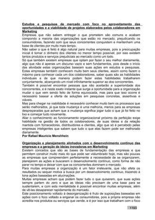Estudos e pesquisas de mercado com foco no aproveitamento das
oportunidades e a viabilidade de projetos elaborados pelos colaboradores em
Marketing
Empresas que não sabem entregar o que prometem são comuns e acabam
compondo a maioria das organizações que estão no mercado, prejudicando os
consumidores, fazendo com que seus concorrentes conquistem e mantenham uma
base de clientes por muito mais tempo.
Não saber o que é feito é algo natural para muitas empresas, pois a preocupação
inicial é tomar o dinheiro dos clientes no menor tempo possível, por isso existem
tantos produtos e serviços prejudiciais ao mercado como um todo.
Só que também existem empresas que optam por fazer o seu melhor diariamente,
algo que não é apenas um discurso vazio e sem fundamentos, pois desde o início
das atividade estas organizações baseiam suas ações em estudos e pesquisas.
Estas empresas também conhecem muito bem seus clientes, assim como fazem o
máximo para conhecer cada um dos colaboradores, saber quais são as habilidades
individuais e de que maneira podem fazer estas habilidades trabalharem
conjuntamente, alcançando um nível infinitamente superior ao dos concorrentes.
Também é possível encontrar pessoas que não aceitarão a superioridade dos
concorrentes, e é neste exato instante que surge a oportunidade para a organização
mudar o que vem sendo feito de forma equivocada, mas para que isso ocorre é
necessário basear a oferta de soluções em pesquisas concretas, assertivas e
viáveis.
Mas para chegar na viabilidade é necessário conhecer muito bem os processos que
serão melhorados, já que toda mudança é uma melhoria, menos para as empresas
despreparadas que acham que a mudança significa jogar tudo o que já foi feito no
lixo e começar tudo novamente.
Aliar o conhecimento ao funcionamento organizacional próximo da perfeição exige
habilidade na gestão de todos os colaboradores, de suas ideias e da relação
mantida com fornecedores, distribuidores e clientes, algo que só é percebido pelas
empresas inteligentes que sabem que tudo o que elas fazem pode ser melhorado
diariamente.
Por Rafael Mauricio Menshhein

Organização e planejamento alinhados com o desenvolvimento contínuo das
empresas e a geração de ideias inovadoras em Marketing
Existem conceitos que são as bases de fundamentação das empresas e que
permitem construir muito mais do que pode ser vislumbrado hoje, mas são poucas
as empresas que compreendem perfeitamente a necessidade de se organizarem,
planejarem as ações e buscarem o desenvolvimento contínuo, como forma de não
parar no tempo e deixar com que os concorrentes dominem o mercado.
Para muitas empresas a organização é um fator irrelevante, que não afeta os
resultados ou sequer motiva a busca por um desenvolvimento contínuo, trazendo à
tona ações baseadas em alucinações.
Muitas empresas acham que podem fazer tudo o que quiserem, que suas ações
sempre partem do zero e que as ideias não precisam de uma base para se
sustentarem, e com esta mentalidade é possível encontrar muitas empresas, além
de vê-las desaparecer rapidamente do mercado.
Este posicionamento voltado à desorganização é fruto de suposições baseadas em
ações com o foco voltado a enganar os consumidores, pois a própria empresa não
acredita nos produtos ou serviços que vende, e é por isso que trabalham com o foco

                                                                          1193
 