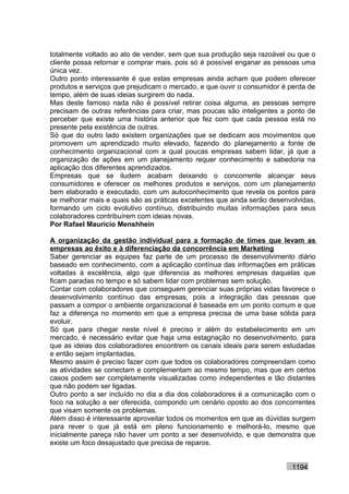 totalmente voltado ao ato de vender, sem que sua produção seja razoável ou que o
cliente possa retornar e comprar mais, pois só é possível enganar as pessoas uma
única vez.
Outro ponto interessante é que estas empresas ainda acham que podem oferecer
produtos e serviços que prejudicam o mercado, e que ouvir o consumidor é perda de
tempo, além de suas ideias surgirem do nada.
Mas deste famoso nada não é possível retirar coisa alguma, as pessoas sempre
precisam de outras referências para criar, mas poucas são inteligentes a ponto de
perceber que existe uma história anterior que fez com que cada pessoa está no
presente pela existência de outras.
Só que do outro lado existem organizações que se dedicam aos movimentos que
promovem um aprendizado muito elevado, fazendo do planejamento a fonte de
conhecimento organizacional com a qual poucas empresas sabem lidar, já que a
organização de ações em um planejamento requer conhecimento e sabedoria na
aplicação dos diferentes aprendizados.
Empresas que se iludem acabam deixando o concorrente alcançar seus
consumidores e oferecer os melhores produtos e serviços, com um planejamento
bem elaborado e executado, com um autoconhecimento que revela os pontos para
se melhorar mais e quais são as práticas excelentes que ainda serão desenvolvidas,
formando um ciclo evolutivo contínuo, distribuindo muitas informações para seus
colaboradores contribuírem com ideias novas.
Por Rafael Mauricio Menshhein

A organização da gestão individual para a formação de times que levam as
empresas ao êxito e à diferenciação da concorrência em Marketing
Saber gerenciar as equipes faz parte de um processo de desenvolvimento diário
baseado em conhecimento, com a aplicação contínua das informações em práticas
voltadas à excelência, algo que diferencia as melhores empresas daquelas que
ficam paradas no tempo e só sabem lidar com problemas sem solução.
Contar com colaboradores que conseguem gerenciar suas próprias vidas favorece o
desenvolvimento contínuo das empresas, pois a integração das pessoas que
passam a compor o ambiente organizacional é baseada em um ponto comum e que
faz a diferença no momento em que a empresa precisa de uma base sólida para
evoluir.
Só que para chegar neste nível é preciso ir além do estabelecimento em um
mercado, é necessário evitar que haja uma estagnação no desenvolvimento, para
que as ideias dos colaboradores encontrem os canais ideais para serem estudadas
e então sejam implantadas.
Mesmo assim é preciso fazer com que todos os colaboradores compreendam como
as atividades se conectam e complementam ao mesmo tempo, mas que em certos
casos podem ser completamente visualizadas como independentes e tão distantes
que não podem ser ligadas.
Outro ponto a ser incluído no dia a dia dos colaboradores é a comunicação com o
foco na solução a ser oferecida, compondo um cenário oposto ao dos concorrentes
que visam somente os problemas.
Além disso é interessante aproveitar todos os momentos em que as dúvidas surgem
para rever o que já está em pleno funcionamento e melhorá-lo, mesmo que
inicialmente pareça não haver um ponto a ser desenvolvido, e que demonstra que
existe um foco desajustado que precisa de reparos.


                                                                          1194
 