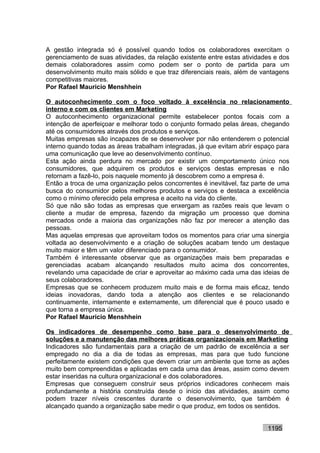 A gestão integrada só é possível quando todos os colaboradores exercitam o
gerenciamento de suas atividades, da relação existente entre estas atividades e dos
demais colaboradores assim como podem ser o ponto de partida para um
desenvolvimento muito mais sólido e que traz diferenciais reais, além de vantagens
competitivas maiores.
Por Rafael Mauricio Menshhein

O autoconhecimento com o foco voltado à excelência no relacionamento
interno e com os clientes em Marketing
O autoconhecimento organizacional permite estabelecer pontos focais com a
intenção de aperfeiçoar e melhorar todo o conjunto formado pelas áreas, chegando
até os consumidores através dos produtos e serviços.
Muitas empresas são incapazes de se desenvolver por não entenderem o potencial
interno quando todas as áreas trabalham integradas, já que evitam abrir espaço para
uma comunicação que leve ao desenvolvimento contínuo.
Esta ação ainda perdura no mercado por existir um comportamento único nos
consumidores, que adquirem os produtos e serviços destas empresas e não
retornam a fazê-lo, pois naquele momento já descobrem como a empresa é.
Então a troca de uma organização pelos concorrentes é inevitável, faz parte de uma
busca do consumidor pelos melhores produtos e serviços e destaca a excelência
como o mínimo oferecido pela empresa e aceito na vida do cliente.
Só que não são todas as empresas que enxergam as razões reais que levam o
cliente a mudar de empresa, fazendo da migração um processo que domina
mercados onde a maioria das organizações não faz por merecer a atenção das
pessoas.
Mas aquelas empresas que aproveitam todos os momentos para criar uma sinergia
voltada ao desenvolvimento e a criação de soluções acabam tendo um destaque
muito maior e têm um valor diferenciado para o consumidor.
Também é interessante observar que as organizações mais bem preparadas e
gerenciadas acabam alcançando resultados muito acima dos concorrentes,
revelando uma capacidade de criar e aproveitar ao máximo cada uma das ideias de
seus colaboradores.
Empresas que se conhecem produzem muito mais e de forma mais eficaz, tendo
ideias inovadoras, dando toda a atenção aos clientes e se relacionando
continuamente, internamente e externamente, um diferencial que é pouco usado e
que torna a empresa única.
Por Rafael Mauricio Menshhein

Os indicadores de desempenho como base para o desenvolvimento de
soluções e a manutenção das melhores práticas organizacionais em Marketing
Indicadores são fundamentais para a criação de um padrão de excelência a ser
empregado no dia a dia de todas as empresas, mas para que tudo funcione
perfeitamente existem condições que devem criar um ambiente que torne as ações
muito bem compreendidas e aplicadas em cada uma das áreas, assim como devem
estar inseridas na cultura organizacional e dos colaboradores.
Empresas que conseguem construir seus próprios indicadores conhecem mais
profundamente a história construída desde o início das atividades, assim como
podem trazer níveis crescentes durante o desenvolvimento, que também é
alcançado quando a organização sabe medir o que produz, em todos os sentidos.


                                                                           1195
 