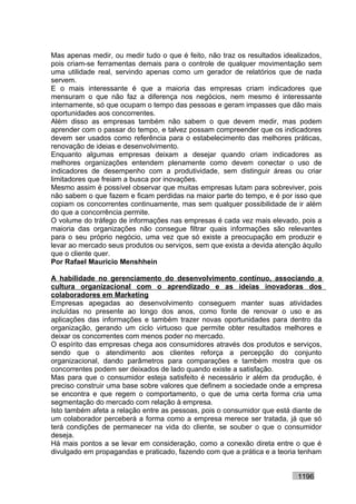 Mas apenas medir, ou medir tudo o que é feito, não traz os resultados idealizados,
pois criam-se ferramentas demais para o controle de qualquer movimentação sem
uma utilidade real, servindo apenas como um gerador de relatórios que de nada
servem.
E o mais interessante é que a maioria das empresas criam indicadores que
mensuram o que não faz a diferença nos negócios, nem mesmo é interessante
internamente, só que ocupam o tempo das pessoas e geram impasses que dão mais
oportunidades aos concorrentes.
Além disso as empresas também não sabem o que devem medir, mas podem
aprender com o passar do tempo, e talvez possam compreender que os indicadores
devem ser usados como referência para o estabelecimento das melhores práticas,
renovação de ideias e desenvolvimento.
Enquanto algumas empresas deixam a desejar quando criam indicadores as
melhores organizações entendem plenamente como devem conectar o uso de
indicadores de desempenho com a produtividade, sem distinguir áreas ou criar
limitadores que freiam a busca por inovações.
Mesmo assim é possível observar que muitas empresas lutam para sobreviver, pois
não sabem o que fazem e ficam perdidas na maior parte do tempo, e é por isso que
copiam os concorrentes continuamente, mas sem qualquer possibilidade de ir além
do que a concorrência permite.
O volume do tráfego de informações nas empresas é cada vez mais elevado, pois a
maioria das organizações não consegue filtrar quais informações são relevantes
para o seu próprio negócio, uma vez que só existe a preocupação em produzir e
levar ao mercado seus produtos ou serviços, sem que exista a devida atenção àquilo
que o cliente quer.
Por Rafael Mauricio Menshhein

A habilidade no gerenciamento do desenvolvimento contínuo, associando a
cultura organizacional com o aprendizado e as ideias inovadoras dos
colaboradores em Marketing
Empresas apegadas ao desenvolvimento conseguem manter suas atividades
incluídas no presente ao longo dos anos, como fonte de renovar o uso e as
aplicações das informações e também trazer novas oportunidades para dentro da
organização, gerando um ciclo virtuoso que permite obter resultados melhores e
deixar os concorrentes com menos poder no mercado.
O espírito das empresas chega aos consumidores através dos produtos e serviços,
sendo que o atendimento aos clientes reforça a percepção do conjunto
organizacional, dando parâmetros para comparações e também mostra que os
concorrentes podem ser deixados de lado quando existe a satisfação.
Mas para que o consumidor esteja satisfeito é necessário ir além da produção, é
preciso construir uma base sobre valores que definem a sociedade onde a empresa
se encontra e que regem o comportamento, o que de uma certa forma cria uma
segmentação do mercado com relação à empresa.
Isto também afeta a relação entre as pessoas, pois o consumidor que está diante de
um colaborador perceberá a forma como a empresa merece ser tratada, já que só
terá condições de permanecer na vida do cliente, se souber o que o consumidor
deseja.
Há mais pontos a se levar em consideração, como a conexão direta entre o que é
divulgado em propagandas e praticado, fazendo com que a prática e a teoria tenham


                                                                          1196
 