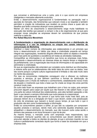 que conversar e alinharem-se uma a outra, pois é o que ocorre em empresas
inteligentes e mercados altamente evoluídos.
Então o desenvolvimento organizacional é fundamentado na percepção real e
apurada do mercado, das ferramentas que colocam níveis a se respeitar e também
permitem a criação de indicadores que revelam os pontos chave e quais são os
desafios que farão a empresa alcançar novos patamares.
Manter um ritmo de crescimento e desenvolvimento exige muita habilidade na
execução das tarefas que passam a compor o dia a dia organizacional, já que para
enxergar novas soluções as empresas devem ter consciência de que precisa
melhorar a cada dia.
Por Rafael Mauricio Menshhein

A fundamentação e organização do desenvolvimento com a distribuição de
informações e o uso da inteligência na criação dos canais internos de
comunicação de Marketing
Distribuir o maior número de informações aos colaboradores é um princípio que
torna o desenvolvimento um hábito que deixa a criatividade presente em tempo
integral nas organizações, revelando ângulos diferentes sobre os objetos e trazendo
para mais perto do quotidiano a excelência em todas as atividades realizadas.
Compartilhar as informações é um benefício que torna as empresas mais fortes,
gerenciando o desenvolvimento em diversas áreas ao mesmo tempo e integrando-
as perfeitamente, com a organização das trocas de informações e da capacidade em
administrar a criatividade.
Só que as organizações não entendem por completo como distribuir as informações,
a maioria acha que os colaboradores não terão ideia de como usar os dados, mas
isto ocorre porque a própria cultura organizacional é limitada e não está muito clara
na mente das pessoas.
Por isso os concorrentes inteligentes conseguem criar e oferecer os melhores
produtos e serviços, já que definem caminhos e formas de distribuição de
informações com o intuito de melhorar o conhecimento, estabelecendo novos níveis
de atuação e mostrando que toda a base que foi criada ao longo dos anos permite
construir muito mais.
Do outro lado ficam as empresas que trabalham com o foco na culpa, pois sempre
procuram alguém para culpar por aquilo que não fizeram e não sabem fazer, e que
vira parte da cultura individual dos colaboradores, pois eles também passarão a não
fazer o que devem e sempre informarão que outra pessoa é a responsável.
Com este comportamento tão comum e que torna tudo muito mais fácil, pois as
pessoas retiram de si a obrigação em fazer o que devem, existe uma perpetuação
do ciclo de empresas que nascem e duram pouco tempo, já que tudo o que é
produzido não tem como fundamentação a informação.
Então os consumidores passam a sofrer, já que são os culpados por comprarem
aqueles produtos e serviços, dando mais uma sobrevida àquelas empresas que
atrapalham o desenvolvimento do mercado, que não buscam outra coisa senão o
dinheiro das pessoas e em troca fornecem o que há de pior.
Ao mesmo tempo, o mercado conta com empresas mais responsáveis, que
conseguem mensurar quantos são os consumidores que devem atender e não
procuram atender a todos os clientes do planeta, já que o princípio inserido na sua
cultura é perfeitamente conectado àquilo que forma a base da sociedade em que a
empresa está.


                                                                             1197
 
