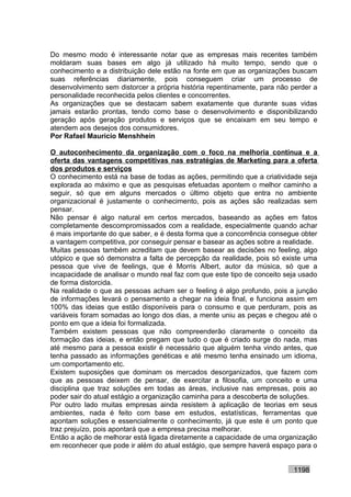 Do mesmo modo é interessante notar que as empresas mais recentes também
moldaram suas bases em algo já utilizado há muito tempo, sendo que o
conhecimento e a distribuição dele estão na fonte em que as organizações buscam
suas referências diariamente, pois conseguem criar um processo de
desenvolvimento sem distorcer a própria história repentinamente, para não perder a
personalidade reconhecida pelos clientes e concorrentes.
As organizações que se destacam sabem exatamente que durante suas vidas
jamais estarão prontas, tendo como base o desenvolvimento e disponibilizando
geração após geração produtos e serviços que se encaixam em seu tempo e
atendem aos desejos dos consumidores.
Por Rafael Mauricio Menshhein

O autoconhecimento da organização com o foco na melhoria contínua e a
oferta das vantagens competitivas nas estratégias de Marketing para a oferta
dos produtos e serviços
O conhecimento está na base de todas as ações, permitindo que a criatividade seja
explorada ao máximo e que as pesquisas efetuadas apontem o melhor caminho a
seguir, só que em alguns mercados o último objeto que entra no ambiente
organizacional é justamente o conhecimento, pois as ações são realizadas sem
pensar.
Não pensar é algo natural em certos mercados, baseando as ações em fatos
completamente descompromissados com a realidade, especialmente quando achar
é mais importante do que saber, e é desta forma que a concorrência consegue obter
a vantagem competitiva, por conseguir pensar e basear as ações sobre a realidade.
Muitas pessoas também acreditam que devem basear as decisões no feeling, algo
utópico e que só demonstra a falta de percepção da realidade, pois só existe uma
pessoa que vive de feelings, que é Morris Albert, autor da música, só que a
incapacidade de analisar o mundo real faz com que este tipo de conceito seja usado
de forma distorcida.
Na realidade o que as pessoas acham ser o feeling é algo profundo, pois a junção
de informações levará o pensamento a chegar na ideia final, e funciona assim em
100% das ideias que estão disponíveis para o consumo e que perduram, pois as
variáveis foram somadas ao longo dos dias, a mente uniu as peças e chegou até o
ponto em que a ideia foi formalizada.
Também existem pessoas que não compreenderão claramente o conceito da
formação das ideias, e então pregam que tudo o que é criado surge do nada, mas
até mesmo para a pessoa existir é necessário que alguém tenha vindo antes, que
tenha passado as informações genéticas e até mesmo tenha ensinado um idioma,
um comportamento etc.
Existem suposições que dominam os mercados desorganizados, que fazem com
que as pessoas deixem de pensar, de exercitar a filosofia, um conceito e uma
disciplina que traz soluções em todas as áreas, inclusive nas empresas, pois ao
poder sair do atual estágio a organização caminha para a descoberta de soluções.
Por outro lado muitas empresas ainda resistem à aplicação de teorias em seus
ambientes, nada é feito com base em estudos, estatísticas, ferramentas que
apontam soluções e essencialmente o conhecimento, já que este é um ponto que
traz prejuízo, pois apontará que a empresa precisa melhorar.
Então a ação de melhorar está ligada diretamente a capacidade de uma organização
em reconhecer que pode ir além do atual estágio, que sempre haverá espaço para o


                                                                          1198
 