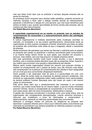 mas que deixa muito claro que os produtos e serviços daquela empresa são os
piores do mercado.
As empresas duram enquanto seus clientes estão satisfeitos, podendo encontrar as
melhores soluções e fazer valer o diálogo mantido através do relacionamento,
passando a transformar a relação em uma parceria, que visa trazer benefícios para
ambos os lados e que, quando aproveitadas de forma correta pela empresa, são os
motores que dão vida à empresa.
Por Rafael Mauricio Menshhein

A capacidade organizacional em se manter no presente com os estudos do
comportamento do consumidor e o autoconhecimento dentro das estratégias
de Marketing
A cultura organizacional é moldada diariamente pelas mudanças ocorridas no
mercado, na sociedade e no seu próprio aperfeiçoamento, direcionando todas as
organizações ao êxito quando conseguem entender claramente que todas as ações
do presente são construídas muito antes do que o imaginado, desde o nascimento
da empresa.
Muitas empresas não percebem que devem ser flexíveis o suficiente para se adaptar
ao presente sem perder ou abandonar o histórico reconhecido pelos consumidores,
e ao mesmo tempo devem tornar as suas ações, que resultam em produtos e
serviços, mais sólidas, sem que haja prejuízo na relação empresa cliente.
Mas este aprendizado também pode trazer muitas dúvidas, o que é altamente
benéfico, pois a empresa poderá descobrir quais são as perguntas certas, fazendo o
seu melhor para encontrar uma solução e disponibilizá-la aos clientes.
Mesmo assim muitas organizações relutam em assumir que possuem dúvidas, e
acabam se enfraquecendo com o passar do tempo, pois não renovam suas ideias,
não compreendem as mudanças do comportamento dos clientes e ficam estagnadas
em um nível que seus concorrentes ultrapassam facilmente.
Outra questão a ser observada mais de perto é a oportunidade em criar uma
solução, afinal de contas todas as empresas do planeta possuem problemas, mas
somente as organizações inteligentes tratam estes problemas como oportunidades,
as demais preferem inventar desculpas para não mexer em nada e até mesmo
culpar os concorrentes.
Este ponto deixa claro que o amadurecimento das empresas é um processo
contínuo, que revela novas faces de um mesmo objeto, e que em muitos momentos
parecem infinitas, devido à complexidade de compreensão e ao nível de integração
com outras áreas, além de incluir fornecedores, distribuidores e clientes.
A gestão das empresas normalmente é encarada como uma tarefa árdua, pois as
organizações são completamente desorganizadas, criando caminhos tortuosos e
obscuros que inviabilizam a troca de informações e comprometem o
desenvolvimento, deixando as melhores oportunidades aos concorrentes.
Gerenciar é conseguir manter um percurso ao adaptar-se ao presente sem
abandonar o passado olhando para o futuro que é oferecido pelos consumidores que
retornarão ao perceberem que sempre receberão os melhores produtos e serviços.
Por Rafael Mauricio Menshhein




                                                                          1200
 