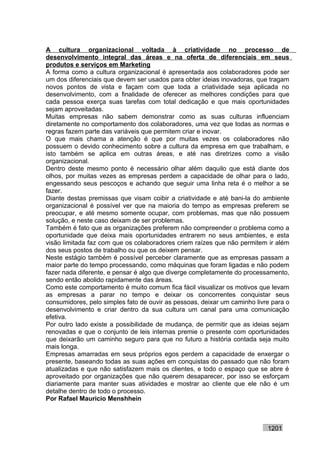 A cultura organizacional voltada à criatividade no processo de
desenvolvimento integral das áreas e na oferta de diferenciais em seus
produtos e serviços em Marketing
A forma como a cultura organizacional é apresentada aos colaboradores pode ser
um dos diferenciais que devem ser usados para obter ideias inovadoras, que tragam
novos pontos de vista e façam com que toda a criatividade seja aplicada no
desenvolvimento, com a finalidade de oferecer as melhores condições para que
cada pessoa exerça suas tarefas com total dedicação e que mais oportunidades
sejam aproveitadas.
Muitas empresas não sabem demonstrar como as suas culturas influenciam
diretamente no comportamento dos colaboradores, uma vez que todas as normas e
regras fazem parte das variáveis que permitem criar e inovar.
O que mais chama a atenção é que por muitas vezes os colaboradores não
possuem o devido conhecimento sobre a cultura da empresa em que trabalham, e
isto também se aplica em outras áreas, e até nas diretrizes como a visão
organizacional.
Dentro deste mesmo ponto é necessário olhar além daquilo que está diante dos
olhos, por muitas vezes as empresas perdem a capacidade de olhar para o lado,
engessando seus pescoços e achando que seguir uma linha reta é o melhor a se
fazer.
Diante destas premissas que visam coibir a criatividade e até bani-la do ambiente
organizacional é possível ver que na maioria do tempo as empresas preferem se
preocupar, e até mesmo somente ocupar, com problemas, mas que não possuem
solução, e neste caso deixam de ser problemas.
Também é fato que as organizações preferem não compreender o problema como a
oportunidade que deixa mais oportunidades entrarem no seus ambientes, e esta
visão limitada faz com que os colaboradores criem raízes que não permitem ir além
dos seus postos de trabalho ou que os deixem pensar.
Neste estágio também é possível perceber claramente que as empresas passam a
maior parte do tempo processando, como máquinas que foram ligadas e não podem
fazer nada diferente, e pensar é algo que diverge completamente do processamento,
sendo então abolido rapidamente das áreas.
Como este comportamento é muito comum fica fácil visualizar os motivos que levam
as empresas a parar no tempo e deixar os concorrentes conquistar seus
consumidores, pelo simples fato de ouvir as pessoas, deixar um caminho livre para o
desenvolvimento e criar dentro da sua cultura um canal para uma comunicação
efetiva.
Por outro lado existe a possibilidade de mudança, de permitir que as ideias sejam
renovadas e que o conjunto de leis internas premie o presente com oportunidades
que deixarão um caminho seguro para que no futuro a história contada seja muito
mais longa.
Empresas amarradas em seus próprios egos perdem a capacidade de enxergar o
presente, baseando todas as suas ações em conquistas do passado que não foram
atualizadas e que não satisfazem mais os clientes, e todo o espaço que se abre é
aproveitado por organizações que não querem desaparecer, por isso se esforçam
diariamente para manter suas atividades e mostrar ao cliente que ele não é um
detalhe dentro de todo o processo.
Por Rafael Mauricio Menshhein



                                                                           1201
 