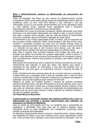 Êxito e desenvolvimento contínuo na diferenciação da concorrência em
Marketing
Fazer da integração das áreas um dos motores do desenvolvimento permite
compreender melhor como certas práticas podem ser estabelecidas sobre a base da
excelência, tendo um foco muito bem definido e que reformule o uso das
informações, já que os concorrentes sempre tentarão criar novas abordagens sobre
os mais diversos temas, trazendo novas experiências para o quotidiano
organizacional e abrindo o caminho para as oportunidades.
A velocidade com a qual as empresas conseguem integrar plenamente suas áreas
demonstra uma preocupação diferenciada com relação a todo o conjunto formado,
que tende a apontar novas soluções, seja por meio de práticas já reconhecidas
como bem sucedidas, seja por reinventar a aplicação de certas ações.
O interessante é que muitas organizações param no tempo, pois se esquecem de
dar um passo à frente, preferindo manter a atual posição e não olhar ao seu redor.
Também é necessário visualizar que esta zona de conforto alcança todas as
empresas, algumas percebem mais rapidamente que na verdade a zona de conforto
é o indicador de que algo já não funciona como deveria, pois não gera o
desenvolvimento e também não retira dos colaboradores as melhores ideias.
Além disso é possível rever conceitos rotulados como antigos que ainda são as
soluções que melhor se encaixam em qualquer organização, unindo a teoria e a
prática, muito diferente do que acontece nas empresas que só conseguem produzir,
sem criar diferenciais, melhorar seus produtos ou serviços e até mesmo investir em
treinamentos.
Mas também fica evidente que todo o conjunto de variáveis envolvido faz com que o
conhecimento seja colocado na base das ações, não apenas para passar a
impressão de que existem as informações e que elas são divididas com os
colaboradores, mas para gerar um crescimento contínuo e conjunto de todas as
áreas.
Então o fortalecimento das empresas deixa de ser um sonho para ser o presente, e
é desta forma que a percepção pode e deve ser ampliada, para ir além do atual
momento, olhando para o futuro e trazendo a história de um passado concretizado e
valorizado, sem que isto signifique seguir sempre em linha reta.
Objetivos só podem ser traçados quando o conjunto de variáveis estudadas
apontam claramente para o uso das informações em prol de melhorias, pois o que é
excelente hoje não será o melhor que a empresa poderá oferecer amanhã, já que
tudo pode ser melhorado sempre, e existe uma diversidade de possibilidades que
permitem sair do comum para alcançar o êxito e oferecer os melhores produtos e
serviços em qualquer momento.
Por Rafael Mauricio Menshhein

A estruturação e a reinvenção contínua das melhores práticas com o foco na
diferenciação dos produtos e serviços desenvolvidos para satisfazer as
empresas e os clientes em Marketing
Usar os canais de comunicação com foco na excelência traz a necessidade de
estabelecer a efetividade como base para que os objetivos traçados sejam
alcançados dentro do prazo estabelecido, com cronogramas construídos sobre
estudos e pesquisas bem delineados.
As estruturas organizacionais devem promover o desenvolvimento, criando práticas
que fortalecem as bases e que viram referência para outras organizações, sendo
que o foco principal não é satisfazer única exclusivamente às empresas, mas sim

                                                                          1202
 