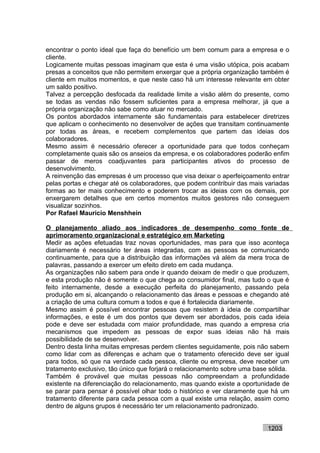 encontrar o ponto ideal que faça do benefício um bem comum para a empresa e o
cliente.
Logicamente muitas pessoas imaginam que esta é uma visão utópica, pois acabam
presas a conceitos que não permitem enxergar que a própria organização também é
cliente em muitos momentos, e que neste caso há um interesse relevante em obter
um saldo positivo.
Talvez a percepção desfocada da realidade limite a visão além do presente, como
se todas as vendas não fossem suficientes para a empresa melhorar, já que a
própria organização não sabe como atuar no mercado.
Os pontos abordados internamente são fundamentais para estabelecer diretrizes
que aplicam o conhecimento no desenvolver de ações que transitam continuamente
por todas as áreas, e recebem complementos que partem das ideias dos
colaboradores.
Mesmo assim é necessário oferecer a oportunidade para que todos conheçam
completamente quais são os anseios da empresa, e os colaboradores poderão enfim
passar de meros coadjuvantes para participantes ativos do processo de
desenvolvimento.
A reinvenção das empresas é um processo que visa deixar o aperfeiçoamento entrar
pelas portas e chegar até os colaboradores, que podem contribuir das mais variadas
formas ao ter mais conhecimento e poderem trocar as ideias com os demais, por
enxergarem detalhes que em certos momentos muitos gestores não conseguem
visualizar sozinhos.
Por Rafael Mauricio Menshhein

O planejamento aliado aos indicadores de desempenho como fonte de
aprimoramento organizacional e estratégico em Marketing
Medir as ações efetuadas traz novas oportunidades, mas para que isso aconteça
diariamente é necessário ter áreas integradas, com as pessoas se comunicando
continuamente, para que a distribuição das informações vá além da mera troca de
palavras, passando a exercer um efeito direto em cada mudança.
As organizações não sabem para onde ir quando deixam de medir o que produzem,
e esta produção não é somente o que chega ao consumidor final, mas tudo o que é
feito internamente, desde a execução perfeita do planejamento, passando pela
produção em si, alcançando o relacionamento das áreas e pessoas e chegando até
a criação de uma cultura comum a todos e que é fortalecida diariamente.
Mesmo assim é possível encontrar pessoas que resistem à ideia de compartilhar
informações, e este é um dos pontos que devem ser abordados, pois cada ideia
pode e deve ser estudada com maior profundidade, mas quando a empresa cria
mecanismos que impedem as pessoas de expor suas ideias não há mais
possibilidade de se desenvolver.
Dentro desta linha muitas empresas perdem clientes seguidamente, pois não sabem
como lidar com as diferenças e acham que o tratamento oferecido deve ser igual
para todos, só que na verdade cada pessoa, cliente ou empresa, deve receber um
tratamento exclusivo, tão único que forjará o relacionamento sobre uma base sólida.
Também é provável que muitas pessoas não compreendam a profundidade
existente na diferenciação do relacionamento, mas quando existe a oportunidade de
se parar para pensar é possível olhar todo o histórico e ver claramente que há um
tratamento diferente para cada pessoa com a qual existe uma relação, assim como
dentro de alguns grupos é necessário ter um relacionamento padronizado.


                                                                           1203
 