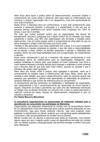 Além disso deve haver a prática diária do desenvolvimento, buscando ampliar o
conhecimento em novas áreas e deixando claro para todos os colaboradores que
conhecer a própria organização não é um desperdício, mas uma oportunidade de
criar ciclos evolutivos.
Desta forma, a liderança deve ter conhecimento, e para este conhecimento estar
presente é essencial conectar a educação e a escolaridade, a não ser que as
pessoas tenham preferência por serem tratadas como incapazes em 100% do
tempo, e que não é verdade.
Por mais que muitas pessoas achem que as organizações não devem ter
planejamento, estudos e pesquisas que a façam evoluir há um indicador que revela
justamente o oposto, pois 95% das organizações são formadas e forjadas sobre
estes pontos, mas em certos países existe a incapacidade de olhar além do que os
olhos enxergam e então é mais fácil dizer que houve sorte.
Também é vital aproveitar o que cada colaborador tem a dizer, e é o que é praticado
nas melhores e maiores empresas do planeta, o que não retira a responsabilidade
de se estudar a ideia, realizar as devidas pesquisas e estudar a viabilidade dos
projetos, dentro de uma responsabilidade para com a organização, os colaboradores
e clientes.
Outro ponto interessante é que se a empresa não possui conhecimento é uma
fornecedora eterna de matéria-prima para as organizações inteligentes, quer
estejam instaladas no mesmo país, quer estejam em outro continente, mas como a
visão destas empresas é limitada demais para enxergar a realidade é muito provável
que o discurso seja de que tudo está muito melhor, quando na verdade o que é
entregue não possui valor agregado.
Além disso por muitas vezes o próprio valor agregado é ignorado, como se o
conhecimento do trabalho sobre a matéria-prima não fosse válido, sendo que na
verdade é este trabalho que gera o desenvolvimento, tanto da empresa quanto das
pessoas, que aprendem e aplicam este aprendizado na elaboração de produtos e
serviços melhores e que servem de referência para os concorrentes.
O conhecimento permite reconhecer as habilidades e debilidades da organização,
dos colaboradores e faz o autoconhecimento ser gerenciado de forma precisa e
segura, integrando as áreas e permitindo que cada uma das habilidades individuais
se integre com as demais formando um conjunto com o foco no desenvolvimento e
melhoria contínua de todos, através do relacionamento interpessoal e com os
estudos e pesquisas.
Por Rafael Mauricio Menshhein

A consciência organizacional na estruturação de melhorias voltadas para o
atendimento ao consumidor nas estratégias de Marketing
Organizações que dependem diretamente do contato com os consumidores devem
ter um planejamento muito bem elaborado para realizar possíveis alterações em seu
funcionamento, seja para mudar sistemas internos, seja para propiciar maior
agilidade no atendimento ao cliente, exigindo que cronogramas sejam estabelecidos
e priorizem o não comprometimento do contato com os clientes.
Manter contato com os clientes é essencial para todas as empresas, mas existem
alguns casos em que o negócio sente o peso da dependência em estar em contato
com os clientes quando a desorganização não permite enxergar a melhor hora para
fazer alterações.



                                                                           1205
 