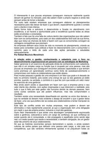O interessante é que poucas empresas conseguem mensurar realmente quanto
deixam de ganhar no mercado, pois não sabem medir o próprio negócio e ainda não
pensam antes de tomar a decisão.
Por outro lado existem empresas que conseguem elaborar os planejamentos
necessários para não deixar de fazer o que devem, especialmente quando o contato
com o cliente é mais intenso.
Desta forma toda a estrutura é desenvolvida e focada no atendimento com
excelência, e só haverá a oportunidade para a excelência quando todas as áreas
estão envolvidas e conectadas.
Também é fato que há uma falta de cultura dentro das organizações que não sabem
lidar com os consumidores, pois cada um dos colaboradores fará tudo da sua forma,
algo que reduz as chances de êxito e fazem com que os concorrentes consigam as
vantagens competitivas que precisam.
As empresas definem seus ciclos de vida no momento do planejamento, criando as
bases para consolidar suas práticas e fazer do relacionamento com o consumidor o
caminho para o êxito de cada uma das ações pensadas e estudadas
adequadamente.
Por Rafael Mauricio Menshhein

A relação entre a gestão, conhecimento e sabedoria com o foco no
desenvolvimento organizacional em parceria com as estratégias de Marketing
Saber gerenciar é um exercício de aplicação direta de conhecimento com sabedoria,
que não é um simples cargo ou função que é ocupado por uma pessoa, mas são
poucas as empresas que conseguem encontrar pessoas capacitadas e que tenham
como premissa um aprendizado contínuo como fonte de autodesenvolvimento e
compromisso com todos os colaboradores que estão abaixo.
Para muitas pessoas a gestão de uma empresa é um fator que pode e é deixado de
lado no primeiro instante, pois existe uma crença de que os tais gestores já estão
prontos, quando, na verdade, o contrário é o que faz com que exista um valor maior
no exercício de uma gerência.
Mas ainda assim existe a capacidade em fazer com que a empresa perca o seu
valor diante dos clientes, com ações impensadas e que distorcem a realidade, pois
tudo o que é feito por este gestor não funciona devido às demais pessoas, bem
como outras variáveis que até podem influenciar, mas não comprometem o
resultado.
Também existe uma necessidade desenfreada em apontar os erros dos demais, e
que na verdade só deixam mais evidente o desejo de encobrir o que o gestor deixa
de fazer, uma vez que prefere dar as costas aos colaboradores e tentar manipular os
resultados.
Este tipo de conflito existe em muitas empresas, mas podem e devem ser
eliminados o mais rapidamente possível, já que a organização tem uma obrigação
em medir o que ela própria produz, inclusive o nível dos gestores.
Outro fator interessante é que existe uma abordagem completamente equivocada
sobre a gerência, colocando-a como um cargo de confiança, só que confiança só
existe quando ela é conquistada, e não propagada e espalhada como sendo algo
real, e é neste quesito que reside a necessidade, e também obrigação, de um gestor
estar tão próximo de seus colaboradores.
Só que as histórias recorrentes sempre demonstram o oposto, e ainda existem
culturas de certos países que definem uma pessoa pelo cargo, e não pela sua
competência, que são variáveis infinitamente opostas e só prejudicam todas as

                                                                           1206
 
