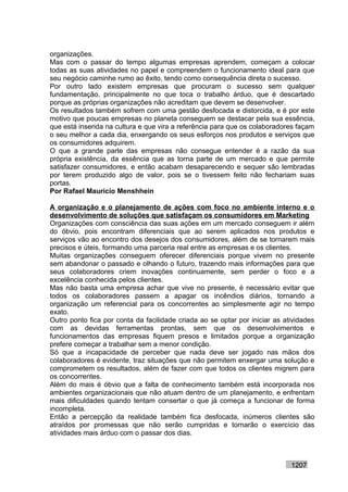 organizações.
Mas com o passar do tempo algumas empresas aprendem, começam a colocar
todas as suas atividades no papel e compreendem o funcionamento ideal para que
seu negócio caminhe rumo ao êxito, tendo como consequência direta o sucesso.
Por outro lado existem empresas que procuram o sucesso sem qualquer
fundamentação, principalmente no que toca o trabalho árduo, que é descartado
porque as próprias organizações não acreditam que devem se desenvolver.
Os resultados também sofrem com uma gestão desfocada e distorcida, e é por este
motivo que poucas empresas no planeta conseguem se destacar pela sua essência,
que está inserida na cultura e que vira a referência para que os colaboradores façam
o seu melhor a cada dia, enxergando os seus esforços nos produtos e serviços que
os consumidores adquirem.
O que a grande parte das empresas não consegue entender é a razão da sua
própria existência, da essência que as torna parte de um mercado e que permite
satisfazer consumidores, e então acabam desaparecendo e sequer são lembradas
por terem produzido algo de valor, pois se o tivessem feito não fechariam suas
portas.
Por Rafael Mauricio Menshhein

A organização e o planejamento de ações com foco no ambiente interno e o
desenvolvimento de soluções que satisfaçam os consumidores em Marketing
Organizações com consciência das suas ações em um mercado conseguem ir além
do óbvio, pois encontram diferenciais que ao serem aplicados nos produtos e
serviços vão ao encontro dos desejos dos consumidores, além de se tornarem mais
precisos e úteis, formando uma parceria real entre as empresas e os clientes.
Muitas organizações conseguem oferecer diferenciais porque vivem no presente
sem abandonar o passado e olhando o futuro, trazendo mais informações para que
seus colaboradores criem inovações continuamente, sem perder o foco e a
excelência conhecida pelos clientes.
Mas não basta uma empresa achar que vive no presente, é necessário evitar que
todos os colaboradores passem a apagar os incêndios diários, tornando a
organização um referencial para os concorrentes ao simplesmente agir no tempo
exato.
Outro ponto fica por conta da facilidade criada ao se optar por iniciar as atividades
com as devidas ferramentas prontas, sem que os desenvolvimentos e
funcionamentos das empresas fiquem presos e limitados porque a organização
prefere começar a trabalhar sem a menor condição.
Só que a incapacidade de perceber que nada deve ser jogado nas mãos dos
colaboradores é evidente, traz situações que não permitem enxergar uma solução e
comprometem os resultados, além de fazer com que todos os clientes migrem para
os concorrentes.
Além do mais é óbvio que a falta de conhecimento também está incorporada nos
ambientes organizacionais que não atuam dentro de um planejamento, e enfrentam
mais dificuldades quando tentam consertar o que já começa a funcionar de forma
incompleta.
Então a percepção da realidade também fica desfocada, inúmeros clientes são
atraídos por promessas que não serão cumpridas e tornarão o exercício das
atividades mais árduo com o passar dos dias.



                                                                             1207
 