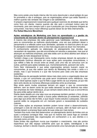 Mas como existe uma ilusão interna não há como desvincular o atual estágio do que
foi prometido e não é entregue, pois as organizações acham que estão fazendo o
melhor quando não verdade não chegam a ser satisfatórias.
O preparo organizacional é essencial para qualquer exercício de atividade que tenha
como foco um cliente, mesmo quando ele não será o principal motivo para tal
movimento, pois nem sempre tudo o que é produzido por uma empresa chegará ao
consumidor, mas fará a maior diferença quando deixar de ser feito internamente.
Por Rafael Mauricio Menshhein

Ações estratégicas de Marketing com foco no aprendizado e a gestão do
crescimento de mercado dentro do planejamento organizacional
A maioria das empresas não sabe gerenciar suas habilidades internas, deixando
para os concorrentes as melhores oportunidades, uma vez que preferem deixar o
pensamento e a reflexão sobre suas atividades, apoiadas no exercício pleno do que
foi planejado e estabelecido como a rota mais segura para se atuar nos mercados.
O conhecimento aplicado na elaboração do planejamento traz dúvidas que
necessitam de respostas, que são encontradas em estudos e pesquisas, mas que só
alcançam as melhores empresas, pois elas estão com os olhos abertos sem deixar a
percepção do todo desaparecer do foco.
Também chega a ser interessante como muitas empresas deixam de aproveitar o
aprendizado contínuo oferecido em suas ações para conquistas consumidores, o
que reflete a falta de vínculo entre as áreas, pois uma não se comunica com as
outras, partindo para ações isoladas que, momentaneamente, parecem dar certo.
Outro fator interessante é que estas organizações sempre buscam copiar os
concorrentes, já que não sabem que dentro do Marketing não existe o certo e o
errado, mas o que funciona e o que não funciona para cada uma das empresas
existentes.
Esta diferença de percepção também deixa mais claro como a organização deve ser
tratada, o que um concorrente usa pode servir inicialmente como referência, mas
não é viável apenas copiar o que foi feito e jogar dentro da sua empresa, já que não
dará certo devido às inúmeras diferenças existentes entre as empresas.
Mas ainda assim muitas empresas teimam em seguir o que os concorrentes
definem, sem se darem conta de que estão deixando os seus destinos nas mãos
das empresas de maior destaque, já que sempre estará atrás do que a concorrência
fez para então aplicar dentro de si.
Diante deste desafio em criar algo novo as empresas também perdem o foco, já que
em certos casos preferem deixar a busca pelas referências já existentes, partindo
para algo que ainda não foi feito, e que requer muitos estudos e pesquisas, mas que
quando estão na vanguarda em um mercado geram a necessidade de cuidados
maiores.
Com estas ações as empresas também podem tornar viável o desenvolvimento,
prolongam o ciclo de vida dos seus produtos e serviços, além de fazer com que os
clientes deixem a empresa fazer parte de suas vidas por mais tempo.
Também fica muito mais fácil desenvolver um planejamento dentro de limites com os
quais a empresa consegue lidar, mas que na maioria dos casos foge ao controle
devido à incapacidade das organizações em conhecerem a si, aos clientes e o
mercado como um todo.
Estes limites não significam muros que impedem o crescimento, mas são pontos
específicos que dão espaço suficiente para que as ações, estratégicas e de
mudança, tenham o devido impacto, proporcionando uma manutenção da excelência

                                                                            1208
 