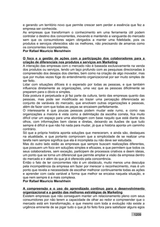 e gerando um território novo que permite crescer sem perder a essência que fez a
empresa ser conhecida.
As empresas que transformam o conhecimento em uma ferramenta útil podem
controlar o destino dos concorrentes, inovando e mantendo a vanguarda do mercado
sem que os consumidores sejam obrigados a manter uma fidelidade, pois os
produtos e serviços oferecidos são os melhores, não precisando de amarras como
os concorrentes incompetentes.
Por Rafael Mauricio Menshhein

O foco e a gestão de ações com a participação dos colaboradores para a
criação de diferenciais nos produtos e serviços em Marketing
A interação das empresas com o mercado não é baseada exclusivamente na venda
dos produtos ou serviços, tendo um laço profundo com as pesquisas direcionadas à
compreensão dos desejos dos clientes, bem como na criação de algo inovador, mas
que por muitas vezes foge do entendimento organizacional por ser muito simples de
ser feito.
Lidar com situações difíceis é o esperado por todas as pessoas, e que também
influencia diretamente as organizações, uma vez que as pessoas dificilmente se
preparem para o óbvio e simples.
Esta postura é perpetuada e já faz parte da cultura, tanto das empresas quanto das
pessoas, mas pode ser modificada ao trazer uma percepção diferenciada ao
conjunto de variáveis do mercado, que envolvem outras organizações e pessoas,
além de fazer com que todas as peças se encaixem perfeitamente.
O interessante é que poucas pessoas podem mudar este rumo, e como nas
organizações a maioria é vista como a delimitação da escolha correta, fica muito
difícil criar um espaço para uma abordagem com base naquilo que está diante dos
olhos, com informações bem claras e diretas, deixando as ilusões de que tudo
sempre é difícil e que não há nada para mudar, já que a história aponta um caminho
contrário.
Só que a própria história aponta soluções que mereceram, e ainda são, destaques
na atualidade, e que portanto comprovam que a simplicidade de se realizar uma
tarefa nem sempre significa que ela é incompleta ou não deve ser estudada.
Mas do outro lado estão as empresas que sempre buscam realizações diferentes,
que possuem um foco em soluções simples e eficazes, e que permitem que todos os
seus colaboradores, sem exceção, participem de processos criativos e deem ideias,
um ponto que se torna um diferencial que permite ampliar a visão da empresa dentro
do mercado e ir além do que já é oferecido pela concorrência.
Então o fato de ter concorrentes não é um obstáculo, muito menos uma desculpa
pela incompetência da empresa em fazer por merecer o reconhecimento, mas é um
ponto que revela a necessidade de escolher melhorar continuamente todas as ações
e aprender com cada variável a forma que melhor se encaixa naquela situação, e
que nem sempre é a mais complexa.
Por Rafael Mauricio Menshhein

A compreensão e o uso do aprendizado contínuo para o desenvolvimento
organizacional e a gestão das melhores estratégias de Marketing
Existem empresas que não conseguem manter um relacionamento pleno com seus
consumidores por não terem a capacidade de olhar ao redor e compreender que o
mercado está em transformação, e que mesmo com toda a evolução não existe a
urgência eminente de se jogar tudo o que já foi feito fora para satisfazer alguns egos

                                                                              1209
 