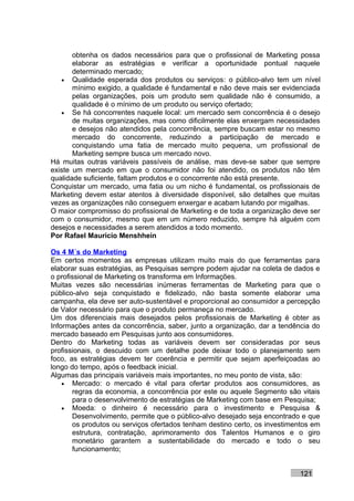 obtenha os dados necessários para que o profissional de Marketing possa
       elaborar as estratégias e verificar a oportunidade pontual naquele
       determinado mercado;
   • Qualidade esperada dos produtos ou serviços: o público-alvo tem um nível
       mínimo exigido, a qualidade é fundamental e não deve mais ser evidenciada
       pelas organizações, pois um produto sem qualidade não é consumido, a
       qualidade é o mínimo de um produto ou serviço ofertado;
   • Se há concorrentes naquele local: um mercado sem concorrência é o desejo
       de muitas organizações, mas como dificilmente elas enxergam necessidades
       e desejos não atendidos pela concorrência, sempre buscam estar no mesmo
       mercado do concorrente, reduzindo a participação de mercado e
       conquistando uma fatia de mercado muito pequena, um profissional de
       Marketing sempre busca um mercado novo.
Há muitas outras variáveis passíveis de análise, mas deve-se saber que sempre
existe um mercado em que o consumidor não foi atendido, os produtos não têm
qualidade suficiente, faltam produtos e o concorrente não está presente.
Conquistar um mercado, uma fatia ou um nicho é fundamental, os profissionais de
Marketing devem estar atentos à diversidade disponível, são detalhes que muitas
vezes as organizações não conseguem enxergar e acabam lutando por migalhas.
O maior compromisso do profissional de Marketing e de toda a organização deve ser
com o consumidor, mesmo que em um número reduzido, sempre há alguém com
desejos e necessidades a serem atendidos a todo momento.
Por Rafael Mauricio Menshhein

Os 4 M´s do Marketing
Em certos momentos as empresas utilizam muito mais do que ferramentas para
elaborar suas estratégias, as Pesquisas sempre podem ajudar na coleta de dados e
o profissional de Marketing os transforma em Informações.
Muitas vezes são necessárias inúmeras ferramentas de Marketing para que o
público-alvo seja conquistado e fidelizado, não basta somente elaborar uma
campanha, ela deve ser auto-sustentável e proporcional ao consumidor a percepção
de Valor necessário para que o produto permaneça no mercado.
Um dos diferenciais mais desejados pelos profissionais de Marketing é obter as
Informações antes da concorrência, saber, junto a organização, dar a tendência do
mercado baseado em Pesquisas junto aos consumidores.
Dentro do Marketing todas as variáveis devem ser consideradas por seus
profissionais, o descuido com um detalhe pode deixar todo o planejamento sem
foco, as estratégias devem ter coerência e permitir que sejam aperfeiçoadas ao
longo do tempo, após o feedback inicial.
Algumas das principais variáveis mais importantes, no meu ponto de vista, são:
    • Mercado: o mercado é vital para ofertar produtos aos consumidores, as
       regras da economia, a concorrência por este ou aquele Segmento são vitais
       para o desenvolvimento de estratégias de Marketing com base em Pesquisa;
    • Moeda: o dinheiro é necessário para o investimento e Pesquisa &
       Desenvolvimento, permite que o público-alvo desejado seja encontrado e que
       os produtos ou serviços ofertados tenham destino certo, os investimentos em
       estrutura, contratação, aprimoramento dos Talentos Humanos e o giro
       monetário garantem a sustentabilidade do mercado e todo o seu
       funcionamento;


                                                                           121
 