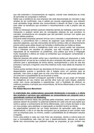 que não entendem o funcionamento do negócio, criando mais obstáculos ao invés
de aproveitar as conquistas e melhorar.
Saber que a existência de uma empresa não está desconectada do mercado é algo
simples de ser confirmado, mas é sabido por poucas organizações, que colocam
suas atividades longe demais dos consumidores e deixam de fazer o que devem
para obter os benefícios que envolvem o reconhecimento e até a própria vida da
empresa.
Então os interesses também parecem distantes demais da realidade, pois tornam-se
intangíveis e acabam sendo alvo de concepções utópicas do que acontece no
mercado, envolvendo-se em situações que não permitem conviver com ações que
tragam efeitos positivos.
Enquanto estas empresas parecem brincar com o mercado, e especialmente com os
clientes, a concorrência tem a chance de organizar suas estruturas e focar em
assuntos palpáveis, que são mensurados da forma correta e dão um direcionamento
preciso sobre quais ações devem ser tomadas e distribuídas por todas as áreas.
Esta capacidade envolve a inteligência muito rara e pouco usada nas empresas,
com o interesse em escolher as soluções, que são inclusas na gestão e na
capacidade de se resolverem os problemas, uma prática que torna a integração
muito necessária e efetiva em todos os ambientes que conseguem compreender a
própria ignorância.
Algumas pessoas até podem achar que a ignorância acaba por obscurecer a visão
organizacional, só que ao ter a certeza de que a empresa não sabe tudo se abre um
caminho para o aprendizado de forma eterna, acompanhando o ciclo de vida dos
produtos e serviços e traçando uma linha histórica muito mais sólida da empresa no
mercado.
Outros pontos também devem ser abordados de forma séria, e que também passam
despercebidos quando a ignorância não é tratada como um caminho para se
aprender, mas como a regra para se criar uma linha reta que está presa dentro de
um túnel sem a possibilidade de se encontrar a saída.
Muitas empresas também conseguem aprender a tempo, já que surge um lampejo
de inteligência em seu interior que permite olhar tudo por outro ângulo, podendo
contar com novas percepções e experiências, com a finalidade de oferecer os
melhores produtos e serviços aos consumidores, de forma diferenciada e com o foco
bem ajustado.
Por Rafael Mauricio Menshhein

A criatividade dos colaboradores associada diretamente à inovação e à oferta
dos produtos e serviços que satisfazem os consumidores em conjunto com o
aprendizado contínuo em Marketing
Diariamente inúmeras ideias são perdidas pelas empresas, assim como as próprias
pessoas deixam de acreditar no potencial existente em cada uma de suas ações que
venha a aplicar o conhecimento de forma diferenciada, com o intuito de trazer à vida
um novo projeto, para satisfazer a organização ou também levá-lo ao cliente.
As organizações parecem ter um medo excessivo de aproveitar cada ideia dos
colaboradores, e isto é um fato tão corriqueiro que as pessoas já nem contam mais
com as empresas para, no mínimo, avaliar a possibilidade de se efetuarem estudos
a respeito.
Como esta prática é cada vez mais forte nas empresas, devido à cultura local em
que a incompetência vale mais do que o desenvolvimento, abre-se um abismo
diante dos concorrentes que preferem estudar as propostas, já que confiam nas

                                                                            1210
 