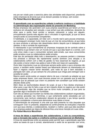 era pra ser criado para o exercício pleno das atividades está disponível, prendendo
estas empresas às âncoras que só as deixam paradas no tempo, sem evoluir.
Por Rafael Mauricio Menshhein

O aprendizado com as experiências voltada à melhoria contínua e a habilidade
na administração das organizações diante do presente em Marketing
Muitas empresas não aprendem com suas próprias experiências por terem um foco
exclusivo em situações sem solução, e que acham que são problemas, deixando de
olhar para o ponto focal correto e sempre colocando a culpa em alguém,
principalmente quando este alguém não é vinculado à organização, já que os alvos
sempre serão os concorrentes competentes.
A habilidade, e a capacidade, em lidar com o mundo real é para poucas empresas,
que conseguem enxergar muito mais do que um mar de consumidores, já que todos
os seus produtos e serviços são desenhados dentro daquilo que é desejado pelos
clientes, e não a vontade da organização.
O interessante é que normalmente as empresas incapazes de ter controle sobre a
sua história é que tentam criar um mundo em que o que elas fazem é o correto, com
uma única visão e que o consumidor sempre está errado, que seus concorrentes
estão errados e que os colaboradores estão errados.
Este tipo de percepção afeta todo o desempenho, as pessoas perdem o interesse
nos produtos e serviços tão rapidamente quanto sentiram uma atração e os
colaboradores sofrem com a falta de gestão no foco essencial do negócio, já que
não existe a menor ordem nas ações e tudo é feito com base em suposições.
Outro fator importante é que as cobranças sempre serão sobre o que a empresa não
possui, e também serão usadas frases que falsamente deixam os interessados em
fazer o negócio crescer tomar decisões, pois nada do que é bem estudado e
planejado tem valor, já que sempre há uma pessoa que chega para estragar tudo e
acredita ter poder.
Mesmo assim ainda existe um esperar eterno de que o mercado se adaptar ao que
estas empresas fazem, com suas âncoras presas em um passado que já está tão
distante que as pessoas que vivem no presente nem acreditam que ainda existam
atitudes deste porte.
Além disso as oportunidades deixam de surgir, já que o foco destas empresas é
olhar para o que não foi feito e que só tem impacto direto no negócio por não existir
um aprendizado, algo tão simples que se torna muito complexo, já que para se
aprender algo é necessário ter humildade.
Com isto as ideias que inundam as mentes dos colaboradores acabam engavetadas,
ou apenas gravadas nas memórias, e que certamente serão estudadas por um
concorrente, pois nenhum colaborador deixará de aproveitar o seu tempo quando
alguém competente o chama para demonstrar suas ideias e inovar.
A administração de empresas é uma arte que está presente na vida daqueles que
conseguem viver no presente, adaptando-se continuamente às evoluções e fazendo
com que seus clientes, e colaboradores, recebem o melhor, para que eles escolham
se a empresa poderá ser digna de oferecer-lhes uma breve menção em suas vidas.
Por Rafael Mauricio Menshhein

A troca de ideias e experiências dos colaboradores, e com os consumidores,
para a inovação das ações e a melhoria contínua organizacional em Marketing
A troca de experiências entre as pessoas pode permitir que o aprendizado seja feito
sobre as bases do que é correto, abandonando o estilo de se aprender com erros,

                                                                             1212
 