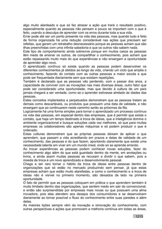 algo muito alardeado e que só faz atrasar a ação que trará o resultado positivo,
especialmente quando as pessoas não pensam e pouco se importam com o que é
feito, usando a desculpa de aprender com os erros durante toda a sua vida.
Errar pode até ser um ponto presente na vida das pessoas, mas quando tudo é feito
de forma organizada há uma redução considerável nas ações que precisam ser
refeitas, que geram um retrabalho desnecessário porque as pessoas acham que são
ilhas preenchidas com uma infinita sabedoria e que os outros não sabem nada.
Este tipo de comportamento ainda sobrevive porque em muitos casos as pessoas
têm medo de ensinar os outros, de compartilhar o conhecimento, pois acham que
estão repassando muito mais do que experiências e não enxergam a oportunidade
de aprender algo novo.
O aprendizado contínuo só existe quando as pessoas podem desenvolver os
diferentes conhecimentos já obtidos ao longo da vida, criando um ciclo que amplia o
conhecimento, fazendo do contato com as outras pessoas a maior escola e que
pode ser frequentada diariamente sem que existam repetições.
Também é declarado que as pessoas vão perdendo, com o passar dos anos, a
capacidade de conviver com as inovações nas mais diversas áreas, outro fator que
pode ser considerado uma oportunidade, mas que devido à cultura de um país
jamais chegará a ser verdade, como se o aprender estivesse atrelado às idades das
pessoas.
Estes conceitos implantados e perpetuados demonstram que as pessoas tratam as
demais como descartáveis, ou produtos que possuem uma data de validade, e não
enxergam que ao continuarem neste caminho serão as próximas da fila.
Logicamente há uma forma simples para tornar o aprendizado um processo contínuo
na vida das pessoas, em especial dentro das empresas, que é permitir que exista o
contato, que haja um tempo destinado à troca de ideias, que a inteligência domine o
ambiente organizacional e busque soluções cada vez melhores, só que para muitas
empresas os colaboradores são apenas máquinas e só podem produzir o que é
ordenado.
Estas culturas demonstram que as próprias pessoas deixam de aplicar o que
aprendem, que passam a vida acreditando em prazos e datas de validade de um
conhecimento, das pessoas e do que fazem, apontando claramente que existe uma
necessidade latente em viver em um mundo irreal, onde só se aprende errando.
Ao trocar experiências as pessoas podem conhecer novas soluções, fazer do
conhecimento algo além do que está guardado dentro da mente, em anotações ou
livros, e ainda assim muitas pessoas se recusam a dividir o que sabem, pois a
moeda de troca é um novo aprendizado e desenvolvimento pessoal.
Chega a ser raro tornar o hábito da troca de ideias entre pessoas dentro de
organizações que só estão no mercado produzindo sem pensar, já que estas
empresas acham que estão muito atarefadas, e como o conhecimento e a troca de
ideias não é visível no primeiro momento, são deixados de lado na primeira
oportunidade.
O fato de permitir que as pessoas coloquem em prática o que aprendem também é
muito limitado dentro das organizações, que sentem medo em sair do convencional,
e então são surpreendidas por empresas mais novas ou que possuem uma alma
inovadora, pois elas atendem aos desejos dos consumidores e se desenvolvem
diariamente ao tornar possível o fluxo do conhecimento entre suas paredes e além
delas.
As maiores lições sempre vêm da inovação e renovação do conhecimento, com
outras perspectivas e ações que promovem a melhoria contínua em todas as áreas,

                                                                           1213
 