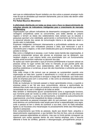 sem que os colaboradores fiquem isolados uns dos outros e possam enxergar muito
mais do que as atividades que exercem diariamente, pois os ciclos não devem voltar
ao ponto de partida.
Por Rafael Mauricio Menshhein

A efetividade distribuída em todas as áreas com o foco no desenvolvimento de
soluções através de indicadores inteligentes para o crescimento de mercado
em Marketing
Organizações que utilizam indicadores de desempenho conseguem obter inúmeras
vantagens competitivas sobre os concorrentes, pois estão atentas ao próprio
negócio e tornam as ideias dos colaboradores reais sempre que os estudos e
pesquisas apontam uma viabilidade, gerenciando o conhecimento de forma a torná-
lo acessível através dos canais de comunicação interna e de ações que deem o
devido valor à criatividade.
Empresas inteligentes conhecem intensamente a profundidade existente em suas
ações ao contarem com indicadores precisos e úteis, que mensuram o que é
importante para o negócio, e não criam obstáculos para que a empresa fique presa e
parada no tempo.
Mas como a inteligência é escassa, e por muitas vezes banida das organizações, é
possível compreender porque são poucas as empresas que se destacam, que
recebem elogios e que mesmo tendo uma proximidade com um funcionamento
perfeito ainda encontram melhorias no decorrer dos dias.
As ações que visam aproveitar o que já funciona perfeitamente e buscam colocar as
pessoas certas no lugar correto são raras no mercado, já que grande parte das
empresas não conhecem seus colaboradores, além de limitar os clientes às
planilhas estatísticas e numéricas, já que não são importantes o suficiente para estar
organizações.
Esta visão míope é tão comum que as pessoas se surpreendem quando uma
organização as trata bem, quando o atendimento é o início de um relacionamento
que passa pelo uso dos produtos e serviços e chega até a fidelidade, que neste caso
parte da empresa para com o consumidor, e não como as empresas despreparadas
enfocam a fidelização.
Então as mudanças no mercado passam a trazer aprendizados únicos, e quando a
empresa passa a ser fiel aos seus consumidores, abre-se a oportunidade de
oferecer-lhes muito mais do que um produto ou serviço, e é neste ponto que existe a
necessidade de se usar a inteligência de todas as áreas.
Mas também é interessante apurar constantemente como a organização funciona,
que momento pode ser revisto ou então como tornar a excelência de uma área em
um referencial interno, o que faz do conhecimento, e também do autoconhecimento
organizacional, uma fonte inesgotável de ideias e soluções.
Só que raramente as pessoas enxergam além do que precisam, pois o passar dos
anos eliminou um conhecimento mais amplo para tornar a especialização uma regra,
onde a pessoa só tem o direito de conhecer a sua área, como se nada estivesse
ligado ou se houvesse uma mecanização no processamento direto das informações,
estudos e pesquisas.
Este comportamento que limita as pessoas, àquilo que devem fazer, prejudica o
desenvolvimento organizacional, e que também fica fora do foco, pois as empresas
querem pessoas especialistas ao extremo, mas que no fundo jamais conseguem se
relacionar com outras pessoas dentro de uma mesma empresa, pois o assunto
diferente é fonte de conflitos, gerando a desorganização, principalmente porque a

                                                                              1214
 