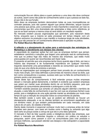 comunicação fica em último plano e quem pertence a uma área não deve conhecer
as outras, assim como não pode ter conhecimento sobre o que a pessoa ao lado faz,
já que não é da sua função.
Além disso as empresas também demonstram todas as suas incompetências ao
contratar pessoas, pois não querem alguém que pense diferentes, sequer buscam
uma pessoa que pensa, pois o processar é mais importante e essencial, por isso os
concorrentes que têm uma diversidade são aclamadas e tidas como referência, já
que ao se fazer sempre a mesma coisa só será obtido um resultado repetido.
No mercado existem poucas organizações que aprendem, pois nasceram desta
forma, enquanto que a maioria só sabe processar em tempo integral, com um
objetivo exclusivo na produção e que mantêm a mudança longe de suas atividades,
para que não precise ter um conhecimento diferenciado e aplicado na prática.
Por Rafael Mauricio Menshhein

A reflexão e o planejamento de ações para a estruturação das estratégias de
Marketing e o atendimento aos desejos dos clientes
A capacidade de organizar ações faz com que as empresas tenham que pensar,
estabelecer caminhos e soluções que tragam uma aplicação real do conhecimento,
mas que na prática foge das mãos da maioria das empresas, que estão muito
preocupadas em querer ser reconhecidas sem fazer nada.
O presente só permite que uma empresa tenha futuro quando algo é feito, por isso a
história das empresas é de fundamental importância em qualquer momento,
traçando claramente uma personalidade e dizendo ao consumidor que existe muito
mais do que uma oferta de produtos e serviços.
Então as organizações que conseguem pensar tiram proveito de um conhecimento
muito mais amplo, com rotas definidas e percorridas de maneira a levar ao êxito, que
tem como consequência o sucesso, sucesso este que na falta de conhecimento é o
primeiro ponto a ser procurado.
Diante deste tipo de comportamento é fácil entender porque muitas empresas
deixam o mercado global diariamente, e também é evidente que existem empresas
que optam por manter suas atividades dentro de um território pequeno, para que
satisfaçam os consumidores plenamente e prolonguem o ciclo de vida.
Também existirão pessoas que acharão um absurdo alguém delimitar o território de
atuação, e esta falta de conhecimento é que faz com que as empresas fechem suas
portas, pois a inteligência de uma ação permite manter as atividades por muito mais
tempo do que a intenção de conquistar todos os consumidores do planeta.
Mas também existe o outro lado, que só poderá ser efetivado se houver um
planejamento adequado, e se os clientes também se encontrarem espalhados por
um território maior, já que existem particularidades em cada mercado, em cada
cultura de um país, de cidades e famílias.
Diante deste momento é essencial conhecer muito bem a empresa antes de tomar
decisões sem pensar, com base em ilusões como o feeling ou achando que algo
dará certo só porque existe a crença de que isto é uma ideia aplicável.
O mercado é fácil de lidar quando existe a inteligência dentro das empresas, que
olham o mercado por diferentes ângulos e colocam em prática os estudos e
pesquisas, assim como passam a ouvir os consumidores para criar produtos e
serviços melhores, que possam atender aos desejos e não extrapolem a capacidade
da empresa.
Por Rafael Mauricio Menshhein


                                                                            1215
 