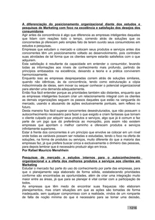 A diferenciação do posicionamento organizacional diante dos estudos e
pesquisas de Marketing com foco na excelência e satisfação dos desejos dos
consumidores
Agir antes da concorrência é algo que diferencia as empresas inteligentes daquelas
que lidam com reações todo o tempo, correndo atrás de soluções que os
concorrentes já oferecem pelo simples fato de terem ouvido seus consumidores em
estudos e pesquisas.
Empresas que estudam o mercado e colocam seus produtos e serviços antes dos
concorrentes têm um posicionamento voltado ao desenvolvimento, pois controlam
suas atividades de tal forma que os clientes sempre estarão satisfeitos com o que
adquirem.
Esta satisfação é resultante da capacidade em entender o consumidor, levando
todas as informações aos níveis de conhecimento mais profundo, partindo de
princípios embasados na excelência, deixando a teoria e a prática conviverem
harmoniosamente.
Enquanto isso as empresas despreparadas correm atrás de soluções similares,
quando não idênticas, às da concorrência, tendo como estruturação a cópia
indiscriminada de ideias, sem inovar ou sequer conhecer o potencial organizacional
para atender uma demanda adequadamente.
Então fica fácil entender porque as prioridades também são distantes, enquanto que
as empresas inteligentes buscam criar um relacionamento integral com os clientes
as demais organizações seguem os passos daqueles que estão na vanguarda do
mercado, usando e abusando de ações exclusivamente pontuais, sem reflexo no
futuro.
Desta maneira fica fácil superar concorrentes desestruturados, que não possuem o
autoconhecimento necessário para fazer o que exigido e criam fantasias que tornam
o cliente culpado por adquirir seus produtos e serviços, algo que já é comum e faz
parte de um jogo que dá preferência ao monopólio, pois assim não existem
empresas que apontam o melhor caminho e oferecem produtos e serviços
infinitamente superiores.
Estar à frente dos concorrentes é um princípio que envolve se colocar em um nível
onde todas as variáveis possam ser notadas e estudadas, tendo o foco na oferta de
soluções, na forma de produtos ou serviços, muito diferente do que a maioria das
empresas faz, já que prefere buscar única e exclusivamente o dinheiro das pessoas,
para depois lembrar que é necessário produzir algo em troca.
Por Rafael Mauricio Menshhein

Pesquisas de mercado e estudos internos para o autoconhecimento
organizacional e a oferta dos melhores produtos e serviços aos clientes em
Marketing
Estudar o mercado faz parte do uso do conhecimento por parte das empresas, para
que o planejamento seja elaborado de forma sólida, estabelecendo prioridades
conforme são encontradas as oportunidades, além de criar uma integração muito
maior entre as áreas, já que para se planejar é vital contar com a participação de
todos.
As empresas que têm medo de encontrar suas fraquezas não elaboram
planejamentos, mas criam situações em que as ações são tomadas de forma
inadequada, sem qualquer compromisso com a realidade, vindos de um rompante
de falta de noção mínima do que é necessário para se tomar uma decisão,


                                                                          1216
 